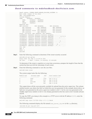 Se n d c o m m e n t s t o m d s f e e d b a ck -d o c @ c i sc o . c o m .
2-4
Cisco MDS 9000 Family Troubleshooting Guide
OL-5183-02, Cisco MDS SAN-OS Release 1.3
Chapter 2 Troubleshooting Switch System Issues
Troubleshooting System Restarts
Death reason: SYSMGR_DEATH_REASON_FAILURE_SIGTERM (3)
Exit code: signal 15 (no core)
CWD: /var/sysmgr/work
Virtual Memory:
CODE 08048000 - 0804D660
DATA 0804E660 - 0804E824
BRK 0804E9A0 - 08050000
STACK 7FFFFD10
Register Set:
EBX 00000003 ECX 0804E994 EDX 00000008
ESI 00000005 EDI 7FFFFC9C EBP 7FFFFCAC
EAX 00000008 XDS 0000002B XES 0000002B
EAX 00000003 (orig) EIP 2ABF5EF4 XCS 00000023
EFL 00000246 ESP 7FFFFC5C XSS 0000002B
Stack: 128 bytes. ESP 7FFFFC5C, TOP 7FFFFD10
0x7FFFFC5C: 0804F990 0804C416 00000003 0804E994 ................
0x7FFFFC6C: 00000008 0804BF95 2AC451E0 2AAC24A4 .........Q.*.$.*
0x7FFFFC7C: 7FFFFD14 2AC2C581 0804E6BC 7FFFFCA8 .......*........
0x7FFFFC8C: 7FFFFC94 00000003 00000001 00000003 ................
0x7FFFFC9C: 00000001 00000000 00000068 00000000 ........h.......
0x7FFFFCAC: 7FFFFCE8 2AB4F819 00000001 7FFFFD14 .......*........
0x7FFFFCBC: 7FFFFD1C 0804C470 00000000 7FFFFCE8 ....p...........
0x7FFFFCCC: 2AB4F7E9 2AAC1F00 00000001 08048A2C ...*...*....,...
PID: 898
SAP: 0
UUID: 0
switch#
Step 5 Enter the following command to determine if the restart recently occurred:
switch# sh sys uptime
Start Time: Fri Sep 13 12:38:39 2002
Up Time: 0 days, 1 hours, 16 minutes, 22 seconds
To determine if the restart is repetitive or a one-time occurrence, compare the length of time that the
system has been up with the timestamp of each restart.
Step 6 Enter the following command to view the core files:
switch# show cores
The system output looks like the following:
Module-num Process-name PID Core-create-time
---------- ------------ --- ----------------
5 fspf 1524 Jan 9 03:11
6 fcc 919 Jan 9 03:09
8 acltcam 285 Jan 9 03:09
8 fib 283 Jan 9 03:08
This output shows all the cores presently available for upload from the active supervisor. The column
entitled module-num shows the slot# on which the core was generated. In the example shown above, an
fspf core was generated on the active supervisor module in slot 5. An fcc core was generated on the
standby supervisory module in slot 6. Core dumps generated on the line card in slot 8 include acltcam
and fib.
To copy the FSPF core dump in this example to a TFTP server with the IP address 1.1.1.1, enter the
following command:
switch# copy core://5/1524 tftp::/1.1.1.1/abcd
The following command displays the file named zone_server_log.889 in the log directory.
switch# sh pro log pid 1473
======================================================
 