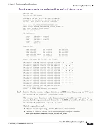 Se n d c o m m e n t s t o m d s f e e d b a ck -d o c @ c i sc o . c o m .
2-5
Cisco MDS 9000 Family Troubleshooting Guide
OL-5183-02, Cisco MDS SAN-OS Release 1.3
Chapter 2 Troubleshooting Switch System Issues
Troubleshooting System Restarts
Service: ips
Description: IPS Manager
Started at Tue Jan 8 17:07:42 1980 (757583 us)
Stopped at Thu Jan 10 06:16:45 1980 (83451 us)
Uptime: 1 days 13 hours 9 minutes 9 seconds
Start type: SRV_OPTION_RESTART_STATELESS (23)
Death reason: SYSMGR_DEATH_REASON_FAILURE_SIGNAL (2)
Exit code: signal 6 (core dumped)
CWD: /var/sysmgr/work
Virtual Memory:
CODE 08048000 - 080FB060
DATA 080FC060 - 080FCBA8
BRK 081795C0 - 081EC000
STACK 7FFFFCF0
TOTAL 20952 KB
Register Set:
EBX 000005C1 ECX 00000006 EDX 2AD721E0
ESI 2AD701A8 EDI 08109308 EBP 7FFFF2EC
EAX 00000000 XDS 0000002B XES 0000002B
EAX 00000025 (orig) EIP 2AC8CC71 XCS 00000023
EFL 00000207 ESP 7FFFF2C0 XSS 0000002B
Stack: 2608 bytes. ESP 7FFFF2C0, TOP 7FFFFCF0
0x7FFFF2C0: 2AC8C944 000005C1 00000006 2AC735E2 D..*.........5.*
0x7FFFF2D0: 2AC8C92C 2AD721E0 2AAB76F0 00000000 ,..*.!.*.v.*....
0x7FFFF2E0: 7FFFF320 2AC8C920 2AC513F8 7FFFF42C ... ..*...*,...
0x7FFFF2F0: 2AC8E0BB 00000006 7FFFF320 00000000 ...*.... .......
0x7FFFF300: 2AC8DFF8 2AD721E0 08109308 2AC65AFC ...*.!.*.....Z.*
0x7FFFF310: 00000393 2AC6A49C 2AC621CC 2AC513F8 .......*.!.*...*
0x7FFFF320: 00000020 00000000 00000000 00000000 ...............
0x7FFFF330: 00000000 00000000 00000000 00000000 ................
0x7FFFF340: 00000000 00000000 00000000 00000000 ................
0x7FFFF350: 00000000 00000000 00000000 00000000 ................
0x7FFFF360: 00000000 00000000 00000000 00000000 ................
0x7FFFF370: 00000000 00000000 00000000 00000000 ................
0x7FFFF380: 00000000 00000000 00000000 00000000 ................
0x7FFFF390: 00000000 00000000 00000000 00000000 ................
0x7FFFF3A0: 00000002 7FFFF3F4 2AAB752D 2AC5154C .
... output abbreviated ...
Stack: 128 bytes. ESP 7FFFF830, TOP 7FFFFCD0
Step 7 Enter the following command configure the switch to use TFTP to send the core dump to a TFTP server.
switch(config)# sys cores tftp:[//servername][/path]
This command causes the switch to enable the automatic copy of core files to a TFTP server. For
example, the following command sends the core files to the TFTP server with the IP address 10.1.1.1.
switch(config)# system cores tftp://10.1.1.1/cores
The following conditions apply:
• The core files are copied every 4 minutes. This time is not configurable.
• The copy of a specific core file can be manually triggered, using the command
copy core//module#/pid# tftp//tftp_ip_address/file_name
 