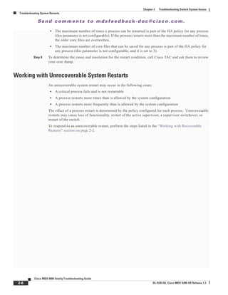 Se n d c o m m e n t s t o m d s f e e d b a ck -d o c @ c i sc o . c o m .
2-6
Cisco MDS 9000 Family Troubleshooting Guide
OL-5183-02, Cisco MDS SAN-OS Release 1.3
Chapter 2 Troubleshooting Switch System Issues
Troubleshooting System Restarts
• The maximum number of times a process can be restarted is part of the HA policy for any process
(this parameter is not configurable). If the process restarts more than the maximum number of times,
the older core files are overwritten.
• The maximum number of core files that can be saved for any process is part of the HA policy for
any process (this parameter is not configurable, and it is set to 3).
Step 8 To determine the cause and resolution for the restart condition, call Cisco TAC and ask them to review
your core dump.
Working with Unrecoverable System Restarts
An unrecoverable system restart may occur in the following cases:
• A critical process fails and is not restartable
• A process restarts more times than is allowed by the system configuration
• A process restarts more frequently than is allowed by the system configuration
The effect of a process restart is determined by the policy configured for each process. Unrecoverable
restarts may cause loss of functionality, restart of the active supervisor, a supervisor switchover, or
restart of the switch.
To respond to an unrecoverable restart, perform the steps listed in the “Working with Recoverable
Restarts” section on page 2-2.
 