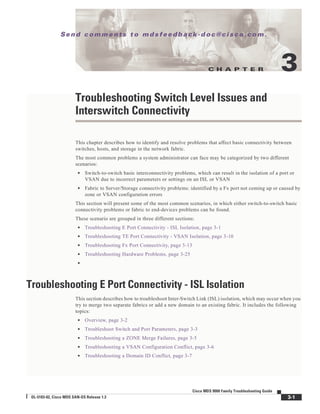 C H A P T E R
Se n d c o m m e n t s t o m d s f e e d b a ck -d o c @ c i sc o . c o m .
3-1
Cisco MDS 9000 Family Troubleshooting Guide
OL-5183-02, Cisco MDS SAN-OS Release 1.3
3
Troubleshooting Switch Level Issues and
Interswitch Connectivity
This chapter describes how to identify and resolve problems that affect basic connectivity between
switches, hosts, and storage in the network fabric.
The most common problems a system administrator can face may be categorized by two different
scenarios:
• Switch-to-switch basic interconnectivity problems, which can result in the isolation of a port or
VSAN due to incorrect parameters or settings on an ISL or VSAN
• Fabric to Server/Storage connectivity problems: identified by a Fx port not coming up or caused by
zone or VSAN configuration errors
This section will present some of the most common scenarios, in which either switch-to-switch basic
connectivity problems or fabric to end-devices problems can be found.
These scenario are grouped in three different sections:
• Troubleshooting E Port Connectivity - ISL Isolation, page 3-1
• Troubleshooting TE Port Connectivity - VSAN Isolation, page 3-10
• Troubleshooting Fx Port Connectivity, page 3-13
• Troubleshooting Hardware Problems, page 3-25
•
Troubleshooting E Port Connectivity - ISL Isolation
This section describes how to troubleshoot Inter-Switch Link (ISL) isolation, which may occur when you
try to merge two separate fabrics or add a new domain to an existing fabric. It includes the following
topics:
• Overview, page 3-2
• Troubleshoot Switch and Port Parameters, page 3-3
• Troubleshooting a ZONE Merge Failures, page 3-5
• Troubleshooting a VSAN Configuration Conflict, page 3-6
• Troubleshooting a Domain ID Conflict, page 3-7
 