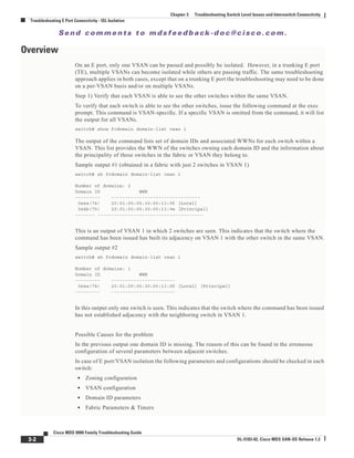 Se n d c o m m e n t s t o m d s f e e d b a ck -d o c @ c i sc o . c o m .
3-2
Cisco MDS 9000 Family Troubleshooting Guide
OL-5183-02, Cisco MDS SAN-OS Release 1.3
Chapter 3 Troubleshooting Switch Level Issues and Interswitch Connectivity
Troubleshooting E Port Connectivity - ISL Isolation
Overview
On an E port, only one VSAN can be passed and possibly be isolated. However, in a trunking E port
(TE), multiple VSANs can become isolated while others are passing traffic. The same troubleshooting
approach applies in both cases, except that on a trunking E port the troubleshooting may need to be done
on a per-VSAN basis and/or on multiple VSANs.
Step 1) Verify that each VSAN is able to see the other switches within the same VSAN.
To verify that each switch is able to see the other switches, issue the following command at the exec
prompt. This command is VSAN-specific. If a specific VSAN is omitted from the command, it will list
the output for all VSANs.
switch# show fcdomain domain-list vsan 1
The output of the command lists set of domain IDs and associated WWNs for each switch within a
VSAN. This list provides the WWN of the switches owning each domain ID and the information about
the principality of those switches in the fabric or VSAN they belong to.
Sample output #1 (obtained in a fabric with just 2 switches in VSAN 1)
switch# sh fcdomain domain-list vsan 1
Number of domains: 2
Domain ID WWN
--------- --------------------------------
0x4a(74) 20:01:00:05:30:00:13:9f [Local]
0x4b(75) 20:01:00:05:30:00:13:9e [Principal]
------- --------------------------------------
This is an output of VSAN 1 in which 2 switches are seen. This indicates that the switch where the
command has been issued has built its adjacency on VSAN 1 with the other switch in the same VSAN.
Sample output #2
switch# sh fcdomain domain-list vsan 1
Number of domains: 1
Domain ID WWN
--------- -----------------------
0x4a(74) 20:01:00:05:30:00:13:9f [Local] [Principal]
--------- -----------------------
In this output only one switch is seen. This indicates that the switch where the command has been issued
has not established adjacency with the neighboring switch in VSAN 1.
Possible Causes for the problem
In the previous output one domain ID is missing. The reason of this can be found in the erroneous
configuration of several parameters between adjacent switches.
In case of E port/VSAN isolation the following parameters and configurations should be checked in each
switch:
• Zoning configuration
• VSAN configuration
• Domain ID parameters
• Fabric Parameters & Timers
 