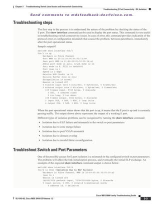 Se n d c o m m e n t s t o m d s f e e d b a ck -d o c @ c i sc o . c o m .
3-3
Cisco MDS 9000 Family Troubleshooting Guide
OL-5183-02, Cisco MDS SAN-OS Release 1.3
Chapter 3 Troubleshooting Switch Level Issues and Interswitch Connectivity
Troubleshooting E Port Connectivity - ISL Isolation
Troubleshooting steps
The first step in the process is to understand the nature of the problem by checking the status of the
E port. The show interface command can be used to display the port status. This command is very useful
in troubleshooting switch connectivity issues. In case of error, this command provides indication of the
protocol error or configuration mismatch that caused the problem, between parenthesis, immediately
after the port operational status.
Sample output#3
switch# show interface fc4/1
fc4/1 is up
Hardware is Fibre Channel
Port WWN is 20:c1:00:05:30:00:13:9e
Peer port WWN is 21:89:00:05:30:00:18:a2
Admin port mode is auto, trunk mode is on
Port mode is E, FCID is 0x6b0000
Port vsan is 1
Speed is 2 Gbps
Receive B2B Credit is 12
Receive Buffer Size is 2112
Encapsulation is normal
Beacon is turned off
5 minutes input rate 0 bits/sec, 0 bytes/sec, 0 frames/sec
5 minutes output rate 0 bits/sec, 0 bytes/sec, 0 frames/sec
109 frames input, 9728 bytes, 0 discards
0 CRC, 0 unknown class
0 too long, 0 too short
108 frames output, 6652 bytes, 0 discards
1 input OLS, 3 LRR, 1 NOS, 2 loop inits
4 output OLS, 3 LRR, 3 NOS, 0 loop inits
When the port operational status shows that the port is up, it means that the E port is up and is currently
passing traffic. The output shown above represents the output of a working E port.
Different types of isolation problems can be recognized by running the show interface command:
• Isolation due to ELP failure and mismatch in the switch or port parameters
• Isolation due to zone merge failure
• Isolation due to port/VSAN mismatch
• Isolation due to domain overlap
• Isolation due to invalid fabric reconfiguration
Troubleshoot Switch and Port Parameters
One of the possible causes for E port isolation is a mismatch in the configured switch or port parameters.
The problem will affect the link initialization process, and eventually the initial ELP exchange. An
example of the expected show interface command output is shown below:
switch# show interface fc2/4
fc2/4 is down (Isolation due to ELP failure)
Hardware is Fibre Channel, WWN is 20:44:00:05:30:00:18:a2
vsan is 1
Beacon is turned off
1445517676 packets input, 727667035658 bytes, 0 discards
0 input errors, 0 CRC, 0 invalid transmission words
0 address id, 0 delimiter
 