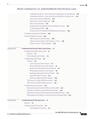 Se n d c o m m e n t s t o m d s f e e d b a ck -d o c @ c i sc o . c o m .
Contents
v
Cisco MDS 9000 Family Troubleshooting Guide
OL-5183-02, Cisco MDS SAN-OS Release 1.3
Troubleshooting Zones – Case of end devices belonging to the default zone 3-19
Troubleshooting Zones – Case of end devices belonging to a specific zone 3-19
Verify active zoneset configuration 3-19
Verify active zoneset membership 3-20
Other useful commands 3-21
Using the GUI to Troubleshoot Zoning Configuration Issues 3-22
Troubleshooting VSANs 3-23
Using the GUI to Troubleshoot VSAN Membership Problems 3-24
Troubleshooting Hardware Problems 3-25
Using Port Debug Commands 3-25
SAN-OS version 1.3(4) and above: 3-26
Software versions below 1.3(4) and above 1.2(1A): 3-26
Software vesrion 1.2(1A) and below: 3-27
C H A P T E R 4 Troubleshooting Switch Fabric Level Issues 4-1
Troubleshooting Name Server Issues 4-1
Overview 4-1
Nx Port Registration Problems 4-2
Troubleshooting FSPF Issues 4-6
Overview 4-6
Loss of Two-way Communication 4-7
Wrong Hello Interval on an ISL Interface 4-7
Resolving the Wrong Hello Interval Problem 4-8
Wrong Dead Interval on an ISL Interface 4-8
Resolving a Wrong Dead Interval Problem 4-9
Region Mismatch on Switch 4-9
Resolving a Region Mismatch Problem 4-10
FSPF Issues in a Single-VSAN Environment 4-11
FSPF Issues in a Multi-VSAN Environment 4-13
Troubleshooting Zoning Issues 4-14
Mismatched Active Zonesets Within the Same VSAN 4-14
Importing or Exporting a Zoneset Between Switches 4-16
Deactivating a Zoneset and Restarting the Zone Merge Process 4-17
Misconfigured Zones Within an Active Zoneset in the Same VSAN 4-19
C H A P T E R 5 Troubleshooting IP Storage Issues 5-1
Overview 5-1
Troubleshooting IP Connections 5-2
Verifying Basic Connectivity 5-2
 