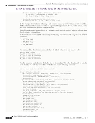 Se n d c o m m e n t s t o m d s f e e d b a ck -d o c @ c i sc o . c o m .
3-4
Cisco MDS 9000 Family Troubleshooting Guide
OL-5183-02, Cisco MDS SAN-OS Release 1.3
Chapter 3 Troubleshooting Switch Level Issues and Interswitch Connectivity
Troubleshooting E Port Connectivity - ISL Isolation
Received 0 runts, 0 jabber, 0 too long, 0 too short
0 EOF abort, 0 fragmented, 0 unknown class
100 OLS, 67 LRR, 37 NOS, 0 loop inits
133283352 packets output, 1332969530 bytes
Transmitted 198 OLS, 50 LRR, 0 NOS, 10 loop inits
In this example the interface is indicating a link isolation caused by an ELP failure on an E port. The
ELP is a frame sent between two switches to negotiate fabric parameters. If you get this failure, verify
the fabric parameters are the same for both switches.
Since fabric parameters are configured on a per switch basis, however, they are required to be the same
for all switches within a fabric.
If the interface indicates an ELP failure verify the following parameters match using the show fctimer
command:
• ED_TOV Timer
• RA_TOV Timer
• FS_TOV timer
An example of the show fctimer command where all default value are in use, is shown below
switch# show fctimer
F_S_TOV : 5000 milliseconds
D_S_TOV : 15000 milliseconds
E_D_TOV : 2000 milliseconds
R_A_TOV : 10000 milliseconds
Another parameter to check, is the Rcxbuffer size on the interface. This value should match on both the
ends of a ISL. To verify the value of the Rcxbuffer size, use the following command:
switch# show port internal info interface fc2/1
fc2/1 - if_index: 1080000
Admin Config - state(up), mode(Auto), speed(auto), trunk(no trunk)
beacon(off), snmp trap(on), tem(false)
bb_credit(default), rxbufsize(2112), encap(default)
description()
Operational Info - state(down), mode(ALL), speed(auto), trunk(no trunk)
state reason(Link failure or not-connected)
phy port enable (1), phy layer (FC)
participating(1), port_vsan(1), null_vsan(0), fcid(0x000000)
current state [PI_FSM_ST_LINK_INIT]
port_init_eval_flag(0x00000001), cfg wait for none
Mts node id 0x202
cnt_link_failure(0), cnt_link_success(0), cnt_port_up(0)
cnt_cfg_wait_timeout(0), cnt_port_cfg_failure(0), cnt_init_retry(0)
Port Capabilities -
Modes: E,TE,F,FL,TL,SD
Min Speed: 1000
Max Speed: 2000
Max Tx Bytes: 2112
Max Rx Bytes: 2112
Max Tx Buffer Credit: 255
Max Rx Buffer Credit: 16
Max Private Devices: 63
Max Sourcable Pkt Size: 2112
Hw Capabilities: 0xb
Connector Type: 0x0
 