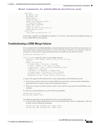 Se n d c o m m e n t s t o m d s f e e d b a ck -d o c @ c i sc o . c o m .
3-5
Cisco MDS 9000 Family Troubleshooting Guide
OL-5183-02, Cisco MDS SAN-OS Release 1.3
Chapter 3 Troubleshooting Switch Level Issues and Interswitch Connectivity
Troubleshooting E Port Connectivity - ISL Isolation
FCOT info -
Min Speed: 1000
Max Speed: 2000
Module Type: 8
Connector Type: 7
Gigabit Eth Compliance Codes: 0
FC Transmitter Type: 3
Vendor Name: PICOLIGHT
Vendor ID: 0:4:133
Vendor Part Num: PL-XPL-00-S23-28
Vendor Revision Level:
Trunk Info -
trunk vsans (allowed active) (1)
In the above examples, the highligthed rxbuffsize is 2112 bytes. This represents the default settings on
a Cisco MDS 9000 switch interface.
Troubleshooting a ZONE Merge Failures
In the example below the show interface command indicates that the E port did not come up due to a
zone merge failure. (Zoning information is on a per VSAN basis. Therefore, for a TE port, it may be
necessary to verify that the zoning information does not conflict for any allowed VSAN.)
switch# show interface fc2/14
fc2/14 is down (Isolation due to zone merge failure)
Hardware is Fibre Channel, WWN is 20:4e:00:05:30:00:63:9e
vsan is 1
Beacon is turned off
40 frames input, 1056 bytes, 0 discards
0 runts, 0 jabber, 0 too long, 0 too short
0 input errors, 0 CRC, 3 invalid transmission words
0 address id, 0 delimiter
0 EOF abort, 0 fragmented, 0 unknown class
79 frames output, 1234 bytes, 16777216 discards
Received 23 OLS, 14 LRR, 13 NOS, 39 loop inits
Transmitted 50 OLS, 16 LRR, 21 NOS, 25 loop inits
A E port will segment with (isolation due to zone merge failure) if the following are true.
• If the active zonesets on the two switches differ from each other in terms of zone membership
(provided there are zones at either side with identical names )
• If the active zoneset on both switches contain a zone with the same name but with different zone
members
To verify the zoning information use the following commands:
switch# show zone vsan 1
switch# show zoneset vsan 1
Two different approaches may be followed to solve a zone merge failure:
• .Overwrite the zoning configuration of one switch with the other switch’s configuration. This can
be done with the following commands:
switch# zone copy interface fc2/7 import vsan 1
switch# zone copy interface fc2/7 export vsan 1
 