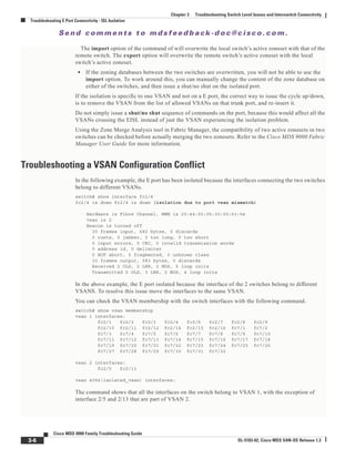 Se n d c o m m e n t s t o m d s f e e d b a ck -d o c @ c i sc o . c o m .
3-6
Cisco MDS 9000 Family Troubleshooting Guide
OL-5183-02, Cisco MDS SAN-OS Release 1.3
Chapter 3 Troubleshooting Switch Level Issues and Interswitch Connectivity
Troubleshooting E Port Connectivity - ISL Isolation
The import option of the command of will overwrite the local switch’s active zoneset with that of the
remote switch. The export option will overwrite the remote switch’s active zoneset with the local
switch’s active zoneset.
• If the zoning databases between the two switches are overwritten, you will not be able to use the
import option. To work around this, you can manually change the content of the zone database on
either of the switches, and then issue a shut/no shut on the isolated port.
If the isolation is specific to one VSAN and not on a E port, the correct way to issue the cycle up/down,
is to remove the VSAN from the list of allowed VSANs on that trunk port, and re-insert it.
Do not simply issue a shut/no shut sequence of commands on the port, because this would affect all the
VSANs crossing the EISL instead of just the VSAN experiencing the isolation problem.
Using the Zone Merge Analysis tool in Fabric Manager, the compatibility of two active zonesets in two
switches can be checked before actually merging the two zonesets. Refer to the Cisco MDS 9000 Fabric
Manager User Guide for more information.
Troubleshooting a VSAN Configuration Conflict
In the following example, the E port has been isolated because the interfaces connecting the two switches
belong to different VSANs.
switch# show interface fc2/4
fc2/4 is down fc2/4 is down (isolation due to port vsan mismatch)
Hardware is Fibre Channel, WWN is 20:44:00:05:30:00:63:5e
vsan is 2
Beacon is turned off
30 frames input, 682 bytes, 0 discards
0 runts, 0 jabber, 0 too long, 0 too short
0 input errors, 0 CRC, 0 invalid transmission words
0 address id, 0 delimiter
0 EOF abort, 0 fragmented, 0 unknown class
30 frames output, 583 bytes, 0 discards
Received 2 OLS, 2 LRR, 2 NOS, 5 loop inits
Transmitted 5 OLS, 3 LRR, 2 NOS, 4 loop inits
In the above example, the E port isolated because the interface of the 2 switches belong to different
VSANS. To resolve this issue move the interfaces to the same VSAN.
You can check the VSAN membership with the switch interfaces with the following command.
switch# show vsan membership
vsan 1 interfaces:
fc2/1 fc2/2 fc2/3 fc2/4 fc2/6 fc2/7 fc2/8 fc2/9
fc2/10 fc2/11 fc2/12 fc2/14 fc2/15 fc2/16 fc7/1 fc7/2
fc7/3 fc7/4 fc7/5 fc7/6 fc7/7 fc7/8 fc7/9 fc7/10
fc7/11 fc7/12 fc7/13 fc7/14 fc7/15 fc7/16 fc7/17 fc7/18
fc7/19 fc7/20 fc7/21 fc7/22 fc7/23 fc7/24 fc7/25 fc7/26
fc7/27 fc7/28 fc7/29 fc7/30 fc7/31 fc7/32
vsan 2 interfaces:
fc2/5 fc2/13
vsan 4094(isolated_vsan) interfaces:
The command shows that all the interfaces on the switch belong to VSAN 1, with the exception of
interface 2/5 and 2/13 that are part of VSAN 2.
 