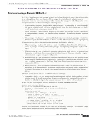 Se n d c o m m e n t s t o m d s f e e d b a ck -d o c @ c i sc o . c o m .
3-7
Cisco MDS 9000 Family Troubleshooting Guide
OL-5183-02, Cisco MDS SAN-OS Release 1.3
Chapter 3 Troubleshooting Switch Level Issues and Interswitch Connectivity
Troubleshooting E Port Connectivity - ISL Isolation
Troubleshooting a Domain ID Conflict
In a Fibre Channel network, the principal switch is used to issue domain IDs when a new switch is added
to an existing fabric. However, when two fabrics merge, the principal switch selection process
determines which one of the pre-existing switches becomes that principal switch. The election of the
new principal switch is characterized by the following rules:
1. A switch with a non-empty domain ID list has priority over a switch that has an empty domain ID
list, and the principal switch will be the principal switch of the first fabric. In the case of a single
switch fabric, it does not contain a domain ID list.
2. If both fabrics have a domain ID list, the priority between the two principal switches is determined
by configured switch priority. This is a user-settable parameter - the lower the value the higher the
priority.
3. If the principal switch cannot be determined by the two previous criteria, the principal switch is then
determined by the World Wide Names of the two switches. The lower value has the higher priority.
When merging two fabrics, the administrator can expect the following behavior:
• When connecting a single-switch fabric to a multi-switch fabric, the multi-switch fabric always
retains its principal switch regardless of the principal switch priority setting on the single switch
fabric.
• When powering up a new switch that is connected to an existing fabric with two or more switches,
the existing switch fabric always retains its principal switch, even if the new switch has a higher
administratively assigned principal switch priority.
• When powering up a new switch that is connected to a standalone switch, the new principal switch
is determined by the administratively set priority. If no priority is set (the default priority is used in
every switch), it is determined by the World Wide Name. This also applies to connecting to two
single-switch fabrics.
• When connecting a multi-switch fabric to another multi-switch fabric, the principal switch is
determined by the administratively set priority. If no priority is set (default value is used by every
switch) it is determined by the World Wide Name of the existing principal switches of the two
fabrics.
There are several reasons why two switch fabrics would not merge:
• If two switch fabrics with two or more switches are connected, and both fabrics that have switches
with the domain ID already assigned and the auto-reconfigure option is disabled (this option is
disabled by default), the E ports that are used to connect the two fabrics will be isolated.
In this case, the following error message is returned in the show interface command.
switch# show interface fc2/14
fc2/14 is down (Isolation due to domain overlap)
Hardware is Fibre Channel, WWN is 20:4e:00:05:30:00:63:9e
vsan is 2
Beacon is turned off
192 frames input, 3986 bytes, 0 discards
0 runts, 0 jabber, 0 too long, 0 too short
0 input errors, 0 CRC, 3 invalid transmission words
0 address id, 0 delimiter
0 EOF abort, 0 fragmented, 0 unknown class
231 frames output, 3709 bytes, 16777216 discards
Received 28 OLS, 19 LRR, 16 NOS, 48 loop inits
Transmitted 62 OLS, 22 LRR, 25 NOS, 30 loop inits
To view which domain are currently in your fabric use the following command. This command can be
issued to both fabrics to determine which domain IDs are overlapping.
 