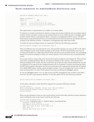 Se n d c o m m e n t s t o m d s f e e d b a ck -d o c @ c i sc o . c o m .
3-8
Cisco MDS 9000 Family Troubleshooting Guide
OL-5183-02, Cisco MDS SAN-OS Release 1.3
Chapter 3 Troubleshooting Switch Level Issues and Interswitch Connectivity
Troubleshooting E Port Connectivity - ISL Isolation
switch# sh fcdomain domain-list vsan 1
Number of domains: 2
Domain ID WWN
--------- -----------------------
0x4a(74) 20:01:00:05:30:00:13:9f [Local]
0x4b(75) 20:01:00:05:30:00:13:9e [Principal]
------- -----------------------
The output shown is representative of a simple two switches fabric.
If a domain is currently isolated due to domain overlap, and you later enable the auto-reconfigure option
on both switches, the fabric continues to be isolated. However, if you enable the auto-reconfigure option
on both switches before connecting the fabric, a disruptive reconfiguration (RCF) occurs. The RCF
functionality would automatically force a new principal switch selection and cause new domain ID to be
assigned to the different switches. A disruptive reconfiguration may affect data traffic.
To enable the auto-reconfigure option on a particular VSAN use the following command:
switch(config)# fcdomain auto-reconfigure vsan 10
There are different ways of resolving this issue. One possible solution is to cause an RCF in the fabric
with a disruptive restart of the domain manager on the switch. The RCF functionality will cause all
switches in both fabrics to empty their domain ID list and select a new principal switch. The overlapping
domain ID would be assigned to which ever switch requests it first from the newly selected principal
switch.
The second switch to request that same domain ID would be assigned a new domain ID. This will only
work if the overlapping domain IDs are not statically defined on the switches. If the domain ID is
statically defined on the switch, then the switch does not accept any other domain ID than the one that
is configured. If its request for the configured domain ID is not granted, it isolates itself from the fabric.
The RCF functionality is disruptive and can cause end nodes to be assigned new domain IDs. By default,
Cisco MDS 9000 Family switches accept disruptive restarts. You can configure the switch in order to
reject incoming RCFs on a per-VSAN and port level basis (enabling the rcf-reject option).
In case the rcf-reject option is on, in order to have the RCF propagated to the switches in the fabric,
must have the RCF reject property disabled. To turn this option off use the following command:
switch(config-if)# no fcdomain rcf-reject vsan 1
At this point a disruptive restart should be triggered, by using the following command:
switch# config t
Enter configuration commands, one per line. End with CNTL/Z.
switch(config)# fcdomain restart disruptive vsan 1
switch(config)#
When you do a disruptive restart on your switch and the switch on the other side does not have disruptive
restart enabled the error on the E port would be the following
switch# show interface fc2/5
fc2/5 is down (isolation due to invalid fabric reconfiguration)
Hardware is Fibre Channel
Port WWN is 20:45:00:05:30:00:18:a2
Admin port mode is auto, trunk mode is on
Port vsan is 1
Receive data field size is 2112
 