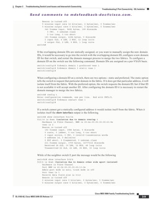 Se n d c o m m e n t s t o m d s f e e d b a ck -d o c @ c i sc o . c o m .
3-9
Cisco MDS 9000 Family Troubleshooting Guide
OL-5183-02, Cisco MDS SAN-OS Release 1.3
Chapter 3 Troubleshooting Switch Level Issues and Interswitch Connectivity
Troubleshooting E Port Connectivity - ISL Isolation
Beacon is turned off
5 minutes input rate 16 bits/sec, 2 bytes/sec, 0 frames/sec
5 minutes output rate 0 bits/sec, 0 bytes/sec, 0 frames/sec
342 frames input, 9492 bytes, 199 discards
0 CRC, 0 unknown class
0 too long, 0 too short
143 frames output, 4184 bytes, 0 discards
2 input OLS, 4 LRR, 2 NOS, 12 loop inits
6 output OLS, 2 LRR, 5 NOS, 1 loop inits
switch#
If the overlapping domain IDs are statically assigned, or you want to manually assign the new domain
IDs, it would be necessary to go into the switch with the overlapping domain ID, configure a new domain
ID for that switch, and restart the domain manager process to merge the two fabrics. To configure a
domain ID on the switch use the following command. Domain IDs are assigned on a per-VSAN basis.
switch(config)# fcdomain domain 3 preferred vsan 1
switch(config)# fcdomain domain 3 static vsan 1
switch(config)#
When configuring a domain ID on a switch, there are two options - static and preferred. The static option
tells the switch to request that particular domain in the fabric. If it does get that particular address, it will
isolate itself from the fabric. With the preferred option, the switch requests the domain ID, but if that ID
is not available it will accept another ID. After configuring the domain ID it is necessary to restart the
domain manager to merge the two fabrics.
switch# config t
Enter configuration commands, one per line. End with CNTL/Z.
switch(config)# fcdomain restart vsan 1
switch(config)#
If a switch cannot get a statically configured address it would isolate itself from the fabric. When it
isolates itself the show interface output is the following.
switch# show interface fc2/14
fc2/14 is down (isolation due to domain overlap )
Hardware is Fibre Channel, WWN is 20:4e:00:05:30:00:63:9e
vsan is 2
Beacon is turned off
192 frames input, 3986 bytes, 0 discards
0 runts, 0 jabber, 0 too long, 0 too short
0 input errors, 0 CRC, 3 invalid transmission words
0 address id, 0 delimiter
0 EOF abort, 0 fragmented, 0 unknown class
231 frames output, 3709 bytes, 16777216 discards
Received 28 OLS, 19 LRR, 16 NOS, 48 loop inits
Transmitted 62 OLS, 22 LRR, 25 NOS, 30 loop inits
While of the neighbor switch E port the message would be the following
switch2# show interface fc9/4
fc9/4 is down (Isolation due to domain other side eport isolated)
Hardware is Fibre Channel
Port WWN is 22:04:00:05:30:00:13:9e
Admin port mode is auto, trunk mode is off
Port vsan is 1
Receive data field size is 2112
Beacon is turned off
5 minutes input rate 0 bits/sec, 0 bytes/sec, 0 frames/sec
5 minutes output rate 0 bits/sec, 0 bytes/sec, 0 frames/sec
 