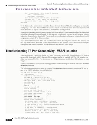 Se n d c o m m e n t s t o m d s f e e d b a ck -d o c @ c i sc o . c o m .
3-10
Cisco MDS 9000 Family Troubleshooting Guide
OL-5183-02, Cisco MDS SAN-OS Release 1.3
Chapter 3 Troubleshooting Switch Level Issues and Interswitch Connectivity
Troubleshooting TE Port Connectivity - VSAN Isolation
2547 frames input, 173332 bytes, 0 discards
0 CRC, 0 unknown class
0 too long, 0 too short
2545 frames output, 120300 bytes, 0 discards
14 input OLS, 12 LRR, 9 NOS, 33 loop inits
31 output OLS, 17 LRR, 13 NOS, 11 loop inits
switch2#
To fix the issue, the administrator can either change the static domain ID that is overlapping by manually
configuring a new static domain ID for the isolated switch, or disable the static domain assignment, and
allow the switch to request a new domain ID after a fabric reconfiguration.
For example, two switches may be merging and one of the switches is already powered up, but the second
switch has a domain ID preconfigured. In this case, the switch that is powered up will have the priority
in keeping the conflicting domain ID. The presently powered-on switch, being the principal switch, will
assign a new domain ID to the new switch.
The E port could still isolate if the new switch has the domain ID configured as static, thus it would not
take any other domain ID except for the one configured. If this were the case, it would be necessary to
configure a new domain ID on the switch before the two switches could merge.
Troubleshooting TE Port Connectivity - VSAN Isolation
Trunking E ports (TE ports) are similar to E ports except they carry traffic for multiple VSANs. E ports
carry traffic for a single VSAN. Because TE ports carry traffic for multiple VSANs, ISL isolation can
affect one or more VSANs. For this reason, on a TE port you must troubleshoot ISL isolation on each
VSAN.
Even in case of VSAN isolation, the starting point for troubleshooting the problem is to issue the show
interface command.
The following example shows what the result of the show interface command, issued on a TE port in
case of no VSAN is isolated (normal behavior).
switch# show interface fc7/9
fc7/9 is trunking
Hardware is Fibre Channel
Port WWN is 21:89:00:05:30:00:18:a2
Peer port WWN is 20:c1:00:05:30:00:13:9e
Admin port mode is auto, trunk mode is on
Port mode is TE
Speed is 2 Gbps
vsan is 1
Beacon is turned off
FCID is 0x000000
Receive B2B Credit is 12
Trunk vsans (allowed active) (1,333)
Trunk vsans (operational) (1,333)
Trunk vsans (up) (1,333)
Trunk vsans (isolated) ()
Trunk vsans (initializing) ()
Counter Values (current):
262 frames input, 18808 bytes, 0 discards
0 runts, 0 jabber, 0 too long, 0 too short
0 input errors, 0 CRC, 2 invalid transmission words
0 address id, 0 delimiter
0 EOF abort, 0 fragmented, 0 unknown class
264 frames output, 16960 bytes, 0 discards
Received 5 OLS, 3 LRR, 2 NOS, 11 loop inits
Transmitted 8 OLS, 4 LRR, 2 NOS, 3 loop inits
 