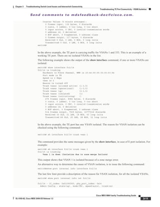 Se n d c o m m e n t s t o m d s f e e d b a ck -d o c @ c i sc o . c o m .
3-11
Cisco MDS 9000 Family Troubleshooting Guide
OL-5183-02, Cisco MDS SAN-OS Release 1.3
Chapter 3 Troubleshooting Switch Level Issues and Interswitch Connectivity
Troubleshooting TE Port Connectivity - VSAN Isolation
Counter Values (5 minute averages):
0 frames input, 136 bytes, 0 discards
0 runts, 0 jabber, 0 too long, 0 too short
0 input errors, 0 CRC, 0 invalid transmission words
0 address id, 0 delimiter
0 EOF abort, 0 fragmented, 0 unknown class
0 frames output, 117 bytes, 0 discards
Received 0 OLS, 0 LRR, 0 NOS, 0 loop inits
Transmitted 0 OLS, 0 LRR, 0 NOS, 0 loop inits
switch#
In the above example, the TE port is carrying traffic for VSANs 1 and 333. This is an example of a
working TE port. There are no isolated VSANs in the list.
The following example shows the output of the show interface command, if one or more VSANs are
isolated:
switch# show interface fc2/14
fc2/14 is trunking
Hardware is Fibre Channel, WWN is 20:4e:00:05:30:00:63:9e
Port mode is TE
Speed is 2 Gbps
vsan is 2
Beacon is turned off
Trunk vsans (allowed active) (1-3,5)
Trunk vsans (operational) (1-3,5)
Trunk vsans (up) (2-3,5)
Trunk vsans (isolated) (1)
Trunk vsans (initializing) ()
475 frames input, 8982 bytes, 0 discards
0 runts, 0 jabber, 0 too long, 0 too short
0 input errors, 0 CRC, 3 invalid transmission words
0 address id, 0 delimiter
0 EOF abort, 0 fragmented, 0 unknown class
514 frames output, 7509 bytes, 16777216 discards
Received 30 OLS, 21 LRR, 18 NOS, 53 loop inits
Transmitted 68 OLS, 25 LRR, 28 NOS, 32 loop inits
In the above example, the TE port has one VSAN isolated. The reason for VSAN isolation can be
checked using the following command:
switch# sh interface fc2/14 trunk vsan 1
The command provides the same messages given by the show interface, in case of E port isolation. For
example:
switch# sh interface fc2/14 trunk vsan 1
fc2/15 is trunking
Vsan 1 is down (Isolation due to zone merge failure)
This output shows that VSAN 1 is isolated because of a zone merge error.
An alternative way to determine the cause of VSAN isolation, is to issue the following command:
switch#show port internal info interface fc2/14
The last few linst provide a description of the reason for VSAN isolation, for all the isolated VSANs.
switch# show port internal info int fc2/14
fc2/14 - if_index: 0x0109C000, phy_port_index: 0x3c
Admin Config - state(up), mode(TE), speed(auto), trunk(on)
 