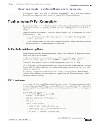 Se n d c o m m e n t s t o m d s f e e d b a ck -d o c @ c i sc o . c o m .
3-13
Cisco MDS 9000 Family Troubleshooting Guide
OL-5183-02, Cisco MDS SAN-OS Release 1.3
Chapter 3 Troubleshooting Switch Level Issues and Interswitch Connectivity
Troubleshooting Fx Port Connectivity
In the example, VSAN 7 is up, while two VSANs are isolated (VSAN 1 and 8, the first one because of
domain ID misconfiguration, and the second one because of VSAN misconfiguration).
Troubleshooting Fx Port Connectivity
This section describes how to troubleshoot problems with a switch interface in fabric mode (F port). An
F port may be connected to a single N port, which is the mode used by peripheral devices (hosts or
storage).
Two different major scenarios can be recognized in all the possible cases an administrator can incur in
troubleshooting an Fx port:
• The port doesn’t come up (just check the configuration of the interface, the cabling and the port
connected to the switch).
• The port comes up, but the host is not able to communicate with the storage subsystem (in this case
the configuration of VSAN and zones need to be checked)
Fx Port Fails to Achieve Up State
This section describes the troubleshooting steps to follow if, after connecting an N port to the switch,
the port does not go into the up state.
In order for an Fx port to come up on a switch, the switch port must first acquire bit and word
synchronization with the N port, and receive the FLOGI issued by the connected N port.
If any one of these steps does not occur, the switch port will not come up as an F port.
One of the first steps in troubleshooting an F port not coming up is to issue the show interface command
from the CLI. This tells you where the process of interface initialization stops, and which steps to be
used to solve the problem.
The following examples show different states of the interface, as displayed by the show interface
command. In the examples, note the description of the problem that is printed immediately after the
operational state of the interface.
FCOT Is Not Present
In the example below, the state of the interface is (Fcot is not present). This indicates that the switch does
not detect the presence of an SFP on the interface. If this is the case verify that the SFP on the interface
is seated properly. If reseating the SFP does not resolve the issue, replace the SFP or try another port on
the switch.
switch# show interface fc7/31
fc7/31 is down (Fcot not present)
Hardware is Fibre Channel
Port WWN is 21:9f:00:05:30:00:18:a2
Admin port mode is auto, trunk mode is on
vsan is 1
Beacon is turned off
Counter Values (current):
0 frames input, 0 bytes, 0 discards
0 runts, 0 jabber, 0 too long, 0 too short
0 input errors, 0 CRC, 0 invalid transmission words
0 address id, 0 delimiter
0 EOF abort, 0 fragmented, 0 unknown class
 