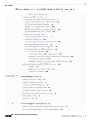 Se n d c o m m e n t s t o m d s f e e d b a ck -d o c @ c i sc o . c o m .
Contents
vi
Cisco MDS 9000 Family Troubleshooting Guide
OL-5183-02, Cisco MDS SAN-OS Release 1.3
Verifying Static IP Routing 5-4
Troubleshooting FCIP Connections 5-5
One-to-One FCIP Tunnel Creation and Monitoring 5-5
One to three FCIP tunnel creation and monitoring 5-15
FCIP Profile Misconfiguration Examples 5-16
Interface FCIP Misconfiguration Examples 5-19
FCIP Special Frame Tunnel Creation and Monitoring 5-26
Special Frame Misconfiguration Examples 5-28
Troubleshooting iSCSI Issues 5-31
Troubleshooting iSCSI Authentication 5-31
Configuring Authentication 5-32
Troubleshooting Username/Password Configuration 5-33
Troubleshooting Radius Configuration 5-33
Troubleshooting Radius Routing Configuration 5-36
Troubleshooting Dynamic iSCSI Configuration 5-36
Checking the Configuration 5-36
Performing Basic Dynamic iSCSI Troubleshooting 5-37
Useful show Commands for Debugging Dynamic iSCSI Configuration 5-37
Virtual Target Access Control 5-39
Useful show Commands for Debugging Static iSCSI Configuration 5-39
Fine Tuning/Troubleshooting IPS iSCSI TCP Performance 5-44
Lab Setup 5-45
Configuration from the Bottom MDS 5-45
Changing TCP Parameters 5-49
C H A P T E R 6 Troubleshooting the Fabric 55
Analyzing Switch Device Health 55
Analyzing End-to-End Connectivity 56
Analyzing Switch Fabric Configuration 56
Analyzing the Results of Merging Zones 57
Issuing the Show Tech Support Command 58
Using Traceroute and Other Troubleshooting Tools 59
Locating Other Switches 59
Configuring an OUI 60
C H A P T E R 7 Troubleshooting Fabric Manager Issues 61
Can I Set the Map Layout So It Stays After I Restart Fabric Manager? 61
Two Switches Show on my Map, But I Only Have One Switch 62
 