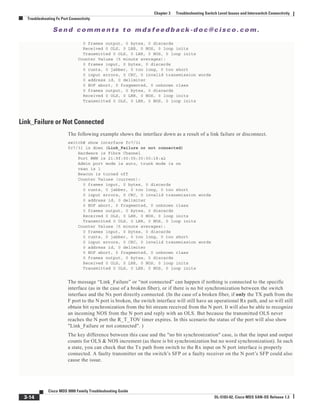 Se n d c o m m e n t s t o m d s f e e d b a ck -d o c @ c i sc o . c o m .
3-14
Cisco MDS 9000 Family Troubleshooting Guide
OL-5183-02, Cisco MDS SAN-OS Release 1.3
Chapter 3 Troubleshooting Switch Level Issues and Interswitch Connectivity
Troubleshooting Fx Port Connectivity
0 frames output, 0 bytes, 0 discards
Received 0 OLS, 0 LRR, 0 NOS, 0 loop inits
Transmitted 0 OLS, 0 LRR, 0 NOS, 0 loop inits
Counter Values (5 minute averages):
0 frames input, 0 bytes, 0 discards
0 runts, 0 jabber, 0 too long, 0 too short
0 input errors, 0 CRC, 0 invalid transmission words
0 address id, 0 delimiter
0 EOF abort, 0 fragmented, 0 unknown class
0 frames output, 0 bytes, 0 discards
Received 0 OLS, 0 LRR, 0 NOS, 0 loop inits
Transmitted 0 OLS, 0 LRR, 0 NOS, 0 loop inits
Link_Failure or Not Connected
The following example shows the interface down as a result of a link failure or disconnect.
switch# show interface fc7/31
fc7/31 is down (Link_Failure or not connected)
Hardware is Fibre Channel
Port WWN is 21:9f:00:05:30:00:18:a2
Admin port mode is auto, trunk mode is on
vsan is 1
Beacon is turned off
Counter Values (current):
0 frames input, 0 bytes, 0 discards
0 runts, 0 jabber, 0 too long, 0 too short
0 input errors, 0 CRC, 0 invalid transmission words
0 address id, 0 delimiter
0 EOF abort, 0 fragmented, 0 unknown class
0 frames output, 0 bytes, 0 discards
Received 0 OLS, 0 LRR, 0 NOS, 0 loop inits
Transmitted 0 OLS, 0 LRR, 0 NOS, 0 loop inits
Counter Values (5 minute averages):
0 frames input, 0 bytes, 0 discards
0 runts, 0 jabber, 0 too long, 0 too short
0 input errors, 0 CRC, 0 invalid transmission words
0 address id, 0 delimiter
0 EOF abort, 0 fragmented, 0 unknown class
0 frames output, 0 bytes, 0 discards
Received 0 OLS, 0 LRR, 0 NOS, 0 loop inits
Transmitted 0 OLS, 0 LRR, 0 NOS, 0 loop inits
The message “Link_Failure” or “not connected” can happen if nothing is connected to the specific
interface (as in the case of a broken fiber), or if there is no bit synchronization between the switch
interface and the Nx port directly connected. (In the case of a broken fiber, if only the TX path from the
F port to the N port is broken, the switch interface will still have an operational Rx path, and so will still
obtain bit synchronization from the bit stream received from the N port. It will also be able to recognize
an incoming NOS from the N port and reply with an OLS. But because the transmitted OLS never
reaches the N port the R_T_TOV timer expires. In this scenario the status of the port will also show
"Link_Failure or not connected". )
The key difference between this case and the "no bit synchronization" case, is that the input and output
counts for OLS & NOS increment (as there is bit synchronization but no word synchronization). In such
a state, you can check that the Tx path from switch to the Rx input on N port interface is properly
connected. A faulty transmitter on the switch’s SFP or a faulty receiver on the N port’s SFP could also
cause the issue.
 
