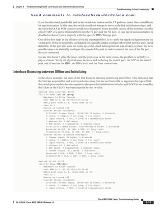 Se n d c o m m e n t s t o m d s f e e d b a ck -d o c @ c i sc o . c o m .
3-15
Cisco MDS 9000 Family Troubleshooting Guide
OL-5183-02, Cisco MDS SAN-OS Release 1.3
Chapter 3 Troubleshooting Switch Level Issues and Interswitch Connectivity
Troubleshooting Fx Port Connectivity
If, on the other hand, just the Rx path to the switch was broken and the TX path was intact, there would be no
bit synchronization. In this case, the switch would not attempt to move to the link initialization stage, and
therefore the OLS & NOS counters would never increment. Some possible causes of the problem could be
a faulty SFP, or a speed mismatch between the Fx port and the Nx port, in case speed autonegotiation is
disabled or doesn’t work properly with the specific HBA/Storage port.
One of the first steps in the effort to solve the incompatibility, is to verify the speed configuration on the
switch port. If the switch port is configured for a specific speed, configure the switch port for auto-speed
detection. If the port still does not come up or the speed autonegotiation was already in place, the next
possible step is to statically configure the speed of the port in order to match the one of the Nx port
directly connected.
In case this doesn’t solve the issue, and the port stays in the same status, the problem is probably a
physical issue. Verify all physical parts between and including the switch port, the SFP on the switch
port, and if used on the HBA, the HBA itself and the fiber connections.
Interface Bouncing between Offline and Initializing
In the above example, the state of the link bounces between initializing and offline. This indicates that
the link has acquired bit and word synchronization, but has not been able to negotiate the type of link
the switch port needs to become operative (because the initialization failed or an FLOGI is not issued by
the HBAs or the FLOGI has been rejected by the switch).
switch# show interface fc7/2
fc7/2 is down (Initializing)
Hardware is Fibre Channel
Port WWN is 21:82:00:05:30:00:18:a2
Admin port mode is F, trunk mode is on
vsan is 1
Beacon is turned off
Counter Values (current):
143274267 frames input, 182897329172 bytes, 0 discards
0 runts, 0 jabber, 0 too long, 0 too short
0 input errors, 0 CRC, 0 invalid transmission words
0 address id, 0 delimiter
0 EOF abort, 0 fragmented, 0 unknown class
3016111132 frames output, 6029792843852 bytes, 0 discards
Received 14 OLS, 14 LRR, 0 NOS, 31 loop inits
Transmitted 87 OLS, 23 LRR, 65 NOS, 37 loop inits
Counter Values (5 minute averages):
0 frames input, 41 bytes, 0 discards
0 runts, 0 jabber, 0 too long, 0 too short
0 input errors, 0 CRC, 0 invalid transmission words
0 address id, 0 delimiter
0 EOF abort, 0 fragmented, 0 unknown class
0 frames output, 112 bytes, 0 discards
Received 0 OLS, 0 LRR, 0 NOS, 0 loop inits
Transmitted 0 OLS, 0 LRR, 0 NOS, 0 loop inits
switch# sh int fc7/2
fc7/2 is down (Offline)
Hardware is Fibre Channel
Port WWN is 21:82:00:05:30:00:18:a2
Admin port mode is F, trunk mode is on
vsan is 1
Beacon is turned off
Counter Values (current):
143274267 frames input, 182897329172 bytes, 0 discards
0 runts, 0 jabber, 0 too long, 0 too short
0 input errors, 0 CRC, 0 invalid transmission words
 