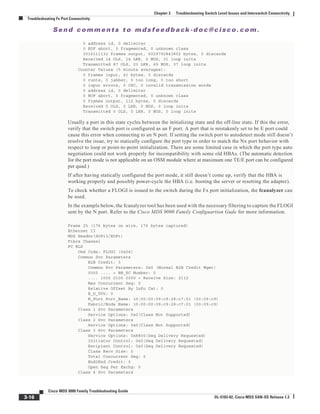Se n d c o m m e n t s t o m d s f e e d b a ck -d o c @ c i sc o . c o m .
3-16
Cisco MDS 9000 Family Troubleshooting Guide
OL-5183-02, Cisco MDS SAN-OS Release 1.3
Chapter 3 Troubleshooting Switch Level Issues and Interswitch Connectivity
Troubleshooting Fx Port Connectivity
0 address id, 0 delimiter
0 EOF abort, 0 fragmented, 0 unknown class
3016111132 frames output, 6029792843852 bytes, 0 discards
Received 14 OLS, 14 LRR, 0 NOS, 31 loop inits
Transmitted 87 OLS, 23 LRR, 65 NOS, 37 loop inits
Counter Values (5 minute averages):
0 frames input, 41 bytes, 0 discards
0 runts, 0 jabber, 0 too long, 0 too short
0 input errors, 0 CRC, 0 invalid transmission words
0 address id, 0 delimiter
0 EOF abort, 0 fragmented, 0 unknown class
0 frames output, 112 bytes, 0 discards
Received 0 OLS, 0 LRR, 0 NOS, 0 loop inits
Transmitted 0 OLS, 0 LRR, 0 NOS, 0 loop inits
Usually a port in this state cycles between the initializing state and the off-line state. If this the error,
verify that the switch port is configured as an F port. A port that is mistakenly set to be E port could
cause this error when connecting to an N port. If setting the switch port to autodetect mode still doesn’t
resolve the issue, try to statically configure the port type in order to match the Nx port behavior with
respect to loop or point-to-point initialization. There are some limited case in which the port type auto
negotiation could not work properly for incompatibility with some old HBAs. (The automatic detection
for the port mode is not applicable on an OSM module where at maximum one TE/E port can be configured
per quad.)
If after having statically configured the port mode, it still doesn’t come up, verify that the HBA is
working properly and possibly power-cycle the HBA (i.e. booting the server or resetting the adapter).
To check whether a FLOGI is issued to the switch during the Fx port initialization, the fcanalyzer can
be used.
In the example below, the fcanalyzer tool has been used with the necessary filtering to capture the FLOGI
sent by the N port. Refer to the Cisco MDS 9000 Family Configuartion Gude for more information.
Frame 25 (176 bytes on wire, 176 bytes captured)
Ethernet II
MDS Header(SOFi3/EOFt)
Fibre Channel
FC ELS
Cmd Code: FLOGI (0x04)
Common Svc Parameters
B2B Credit: 3
Common Svc Parameters: 0x0 (Normal B2B Credit Mgmt)
0000 .... = BB_SC Number: 0
.... 1000 0100 0000 = Receive Size: 2112
Max Concurrent Seq: 0
Relative Offset By Info Cat: 0
E_D_TOV: 0
N_Port Port_Name: 10:00:00:09:c9:28:c7:01 (00:09:c9)
Fabric/Node Name: 10:00:00:09:c9:28:c7:01 (00:09:c9)
Class 1 Svc Parameters
Service Options: 0x0(Class Not Supported)
Class 2 Svc Parameters
Service Options: 0x0(Class Not Supported)
Class 3 Svc Parameters
Service Options: 0x8800(Seq Delivery Requested)
Initiator Control: 0x0(Seq Delivery Requested)
Recipient Control: 0x0(Seq Delivery Requested)
Class Recv Size: 0
Total Concurrent Seq: 0
End2End Credit: 0
Open Seq Per Exchg: 0
Class 4 Svc Parameters
 