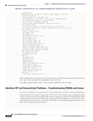 Se n d c o m m e n t s t o m d s f e e d b a ck -d o c @ c i sc o . c o m .
3-18
Cisco MDS 9000 Family Troubleshooting Guide
OL-5183-02, Cisco MDS SAN-OS Release 1.3
Chapter 3 Troubleshooting Switch Level Issues and Interswitch Connectivity
Troubleshooting Fx Port Connectivity
description()
Operational Info - state(up), mode(F), speed(1 Gbps), trunk(off)
state reason(None)
phy port enable (1), phy layer (FC)
participating(1), port_vsan(1), null_vsan(0), fcid(0xef0300)
rx bb_credit multiplier(0), rx bb_credit(12)
current state [PI_FSM_ST_F_PORT_UP]
port_init_eval_flag(0x00003001), cfg wait for none
Mts node id 0x702
cnt_link_failure(54), cnt_link_success(53), cnt_port_up(4)
cnt_cfg_wait_timeout(0), cnt_port_cfg_failure(0), cnt_init_retry(0)
Port Capabilities -
Modes: E,TE,F,FL,TL,SD
Min Speed: 1000
Max Speed: 2000
Max Sourcable Pkt Size: 2112
Max Tx Bytes: 2112
Max Rx Bytes: 2112
Max Tx Buffer Credit: 255
Max Rx Buffer Credit: 12
Max Rx Buffer Credit (ISL): 12
Default Rx Buffer Credit: 12
Default Rx Buffer Credit(ISL): 12
Default Rx Buffer Credit Multiplier: 0
Rx Buffer Credit change not allowed
Max Private Devices: 63
Hw Capabilities: 0xb
Connector Type: 0x0
FCOT info -
Min Speed: 1000
Max Speed: 2000
Module Type: 8
Connector Type: 7
Gigabit Eth Compliance Codes: 0
FC Transmitter Type: 3
Vendor Name: CISCO-AGILENT
Vendor ID: 0:48:211
Vendor Part Num: QFBR-5796L
Vendor Revision Level:
Trunk Info -
trunk vsans (allowed active) (1)
If the configuration of the switch port is configured as auto, and the point-to-point link still comes up as
an FL port, verify that the HBA is configured as an NL port also.
Some HBAs support only NL mode. Verify the HBA capabilities with the vendor.
Interface UP and Connectivity Problems - Troubleshooting VSANs and Zones
If a server is not able to see a storage device, it may be because of a VSAN or zone misconfiguration.
Zone problems are more likely to happen than VSAN issues. This is because zone configuration and the
overall zone protocols are more complex than VSAN configuration, and the VSAN membership can be
verified using the CLI or the GUI. Therefore, checking the zone configuration is the first step to take
when the host is not able to access the storage, and the port are all up along the path between the server
HBA and the storage subsystem interface.
 