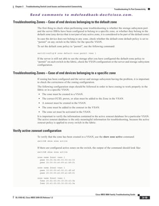 Se n d c o m m e n t s t o m d s f e e d b a ck -d o c @ c i sc o . c o m .
3-19
Cisco MDS 9000 Family Troubleshooting Guide
OL-5183-02, Cisco MDS SAN-OS Release 1.3
Chapter 3 Troubleshooting Switch Level Issues and Interswitch Connectivity
Troubleshooting Fx Port Connectivity
Troubleshooting Zones – Case of end devices belonging to the default zone
The first thing to check when performing zone troubleshooting is whether the storage subsystem port
and the server HBAs have been configured to belong to a specific zone, or whether they belong to the
default zone (any device that is not part of any active zone, it is considered to be part of the default zone).
In case the device does not belong to any zone, check whether the default zone default policy is set to
“permit” on any switch in the fabric for the specific VSAN.
To set the default zone policy to “permit”, use the following command:
switch(config)# zone default-zone permit vsan 1
If the server is still not able to see the storage after you have configured the default-zone policy to
“permit” on each switch in the fabric, check the VSAN configuration or the server and storage subsystem
configuration.
Troubleshooting Zones – Case of end devices belonging to a specific zone
If zoning has been configured and the server and storage subsystem having the problem, it is important
to check the correctness of the zoning configuration.
The following configuration steps should be followed in order to have zoning to work properly in the
fabric or in a specific VSAN:
• The zone must be created in a VSAN.
• The correct FCID, pwwn, or alias must be added to the Zone in the VSAN.
• A zoneset must be created in the VSAN.
• The zone must be added to the zoneset in the VSAN.
• The zone set must be activated in the VSAN.
It is important to verify the information contained in the active zoneset database for a particular VSAN.
The active zoneset database is the only meaningful information for troubleshooting, because the active
zoneset policy is applied to every switch in the fabric.
Verify active zoneset configuration
To verify that the zone has been created in a VSAN, use the show zone active command:
switch# show zone active
If there are configured active zones on the switch, the output of the command should look like:
switch# show zone active
zone name Zone1 vsan 1
pwwn 50:06:0e:80:03:50:5c:03
pwwn 20:00:00:e0:69:a1:b9:fc
zone name Zone2 vsan 1
pwwn 10:00:00:e0:02:21:df:ef
pwwn 20:00:00:e0:69:a1:b9:fc
zone name Zone3 vsan 1
fwwn 20:42:00:05:30:00:63:9e
fwwn 20:43:00:05:30:00:63:9e
 
