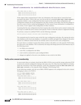 Se n d c o m m e n t s t o m d s f e e d b a ck -d o c @ c i sc o . c o m .
3-20
Cisco MDS 9000 Family Troubleshooting Guide
OL-5183-02, Cisco MDS SAN-OS Release 1.3
Chapter 3 Troubleshooting Switch Level Issues and Interswitch Connectivity
Troubleshooting Fx Port Connectivity
zone name zone-cc vsan 2
pwwn 50:06:0e:80:03:50:5c:01
pwwn 20:00:00:e0:69:41:a0:12
pwwn 20:00:00:e0:69:41:98:93
If the output of this command doesn’t show any information, this means that no zoneset has been
activated in the fabric. If this is the case, you can use the two commands show zone or show zoneset to
determine whether a zone configuration has been issued on the switch. (Zone configuration, and
configuration changes do not get propagated to the other switches in the fabric, but only the changes to
the active zones or active zoneset get propagated. For this reason if zone information is configured on
one switch, it won’t appear in the configuration of other switches).
Assuming that the zone configuration has been issued on the switch, but no active zoneset is shown, the
next step is to enable the active zoneset in the specific VSAN to which the zoneset is supposed to belong.
To activate a zoneset in a defined VSAN, run the following command:
switch(config)# zoneset activate name ZonesetName vsan 1
The command must be issued on same switch the zone configuration took place. By copying the active
zone database on the local zone database, it is possible to modify and apply those changes to the active
zoneset on a different switch from the one initially used to issue the active zone configuration.
If no port shows as isolated, it means that all the switches in the fabric (or in the specific VSAN) share
the same active zone database. This is ensured by the merge and change protocols used whenever any of
the following occurs:
• two fabrics are connected
• a new ISL is configured in the fabric
• a new switch is connected to a pre-configured fabric
• changes are applied to the active zone database on any switch in the fabric
Verify active zoneset membership
In case no port shows as isolated, check that the HBA’s FCID or pwwn and the storage subsystem FCID
or pwwn are correctly configured to belong to the same zone. Or, if they have been added to an fcalias,
check the correctness of the fcalias definition. Verify this information using the show zone active and
show zone commands, or by using the Fabric Manager VSAN/Zoning View.
In the following example, only the server HBA’s PWWN appears to be configured in the active zoneset
belonging to zone-cc on VSAN 2.
switch# show zoneset active
zoneset name ZoneSet1 vsan 1
zone name Zone1 vsan 1
pwwn 50:06:0e:80:03:50:5c:03
pwwn 20:00:00:e0:69:a1:b9:fc
zone name Zone2 vsan 1
pwwn 10:00:00:e0:02:21:df:ef
pwwn 20:00:00:e0:69:a1:b9:fc
zone name Zone3 vsan 1
fwwn 20:42:00:05:30:00:63:9e
fwwn 20:43:00:05:30:00:63:9e
zone name zone-cc vsan 2
pwwn 50:06:0e:80:03:50:5c:01
pwwn 20:00:00:e0:69:41:a0:12
 
