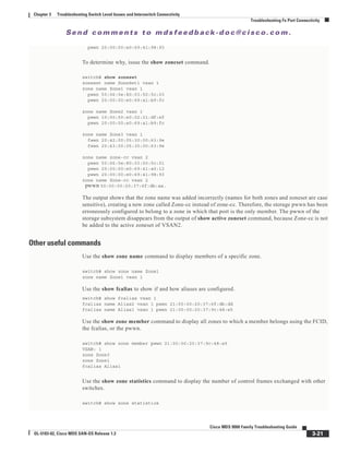 Se n d c o m m e n t s t o m d s f e e d b a ck -d o c @ c i sc o . c o m .
3-21
Cisco MDS 9000 Family Troubleshooting Guide
OL-5183-02, Cisco MDS SAN-OS Release 1.3
Chapter 3 Troubleshooting Switch Level Issues and Interswitch Connectivity
Troubleshooting Fx Port Connectivity
pwwn 20:00:00:e0:69:41:98:93
To determine why, issue the show zoneset command.
switch# show zoneset
zoneset name ZoneSet1 vsan 1
zone name Zone1 vsan 1
pwwn 50:06:0e:80:03:50:5c:03
pwwn 20:00:00:e0:69:a1:b9:fc
zone name Zone2 vsan 1
pwwn 10:00:00:e0:02:21:df:ef
pwwn 20:00:00:e0:69:a1:b9:fc
zone name Zone3 vsan 1
fwwn 20:42:00:05:30:00:63:9e
fwwn 20:43:00:05:30:00:63:9e
zone name zone-cc vsan 2
pwwn 50:06:0e:80:03:50:5c:01
pwwn 20:00:00:e0:69:41:a0:12
pwwn 20:00:00:e0:69:41:98:93
zone name Zone-cc vsan 2
pwwn 50:00:00:20:37:6f:db:aa.
The output shows that the zone name was added incorrectly (names for both zones and zoneset are case
sensitive), creating a new zone called Zone-cc instead of zone-cc. Therefore, the storage pwwn has been
erroneously configured to belong to a zone in which that port is the only member. The pwwn of the
storage subsystem disappears from the output of show active zoneset command, because Zone-cc is not
be added to the active zoneset of VSAN2.
Other useful commands
Use the show zone name command to display members of a specific zone.
switch# show zone name Zone1
zone name Zone1 vsan 1
Use the show fcalias to show if and how aliases are configured.
switch# show fcalias vsan 1
fcalias name Alias2 vsan 1 pwwn 21:00:00:20:37:6f:db:dd
fcalias name Alias1 vsan 1 pwwn 21:00:00:20:37:9c:48:e5
Use the show zone member command to display all zones to which a member belongs using the FCID,
the fcalias, or the pwwn.
switch# show zone member pwwn 21:00:00:20:37:9c:48:e5
VSAN: 1
zone Zone3
zone Zone1
fcalias Alias1
Use the show zone statistics command to display the number of control frames exchanged with other
switches.
switch# show zone statistics
 
