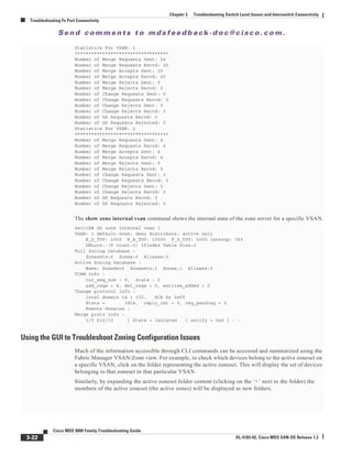 Se n d c o m m e n t s t o m d s f e e d b a ck -d o c @ c i sc o . c o m .
3-22
Cisco MDS 9000 Family Troubleshooting Guide
OL-5183-02, Cisco MDS SAN-OS Release 1.3
Chapter 3 Troubleshooting Switch Level Issues and Interswitch Connectivity
Troubleshooting Fx Port Connectivity
Statistics For VSAN: 1
**********************************
Number of Merge Requests Sent: 24
Number of Merge Requests Recvd: 25
Number of Merge Accepts Sent: 25
Number of Merge Accepts Recvd: 25
Number of Merge Rejects Sent: 0
Number of Merge Rejects Recvd: 0
Number of Change Requests Sent: 0
Number of Change Requests Recvd: 0
Number of Change Rejects Sent: 0
Number of Change Rejects Recvd: 0
Number of GS Requests Recvd: 0
Number of GS Requests Rejected: 0
Statistics For VSAN: 2
**********************************
Number of Merge Requests Sent: 4
Number of Merge Requests Recvd: 4
Number of Merge Accepts Sent: 4
Number of Merge Accepts Recvd: 4
Number of Merge Rejects Sent: 0
Number of Merge Rejects Recvd: 0
Number of Change Requests Sent: 0
Number of Change Requests Recvd: 0
Number of Change Rejects Sent: 0
Number of Change Rejects Recvd: 0
Number of GS Requests Recvd: 0
Number of GS Requests Rejected: 0
The show zone internal vsan command shows the internal state of the zone server for a specific VSAN.
switch# sh zone internal vsan 1
VSAN: 1 default-zone: deny distribute: active only
E_D_TOV: 2000 R_A_TOV: 10000 F_S_TOV: 5000 Interop: Off
DBLock:-(F count:0) Ifindex Table Size:2
Full Zoning Database :
Zonesets:6 Zones:6 Aliases:0
Active Zoning Database :
Name: ZoneSet6 Zonesets:1 Zones:1 Aliases:0
TCAM Info :
cur_seq_num : 9, state : 0
add_reqs = 4, del_reqs = 0, entries_added = 0
Change protocol info :
local domain id = 102, ACA by 0xff
State = Idle, reply_cnt = 0, req_pending = 0
Remote domains :
Merge proto info :
i/f fc2/15 | State = Isolated | notify = 0x8 | - -
Using the GUI to Troubleshoot Zoning Configuration Issues
Much of the information accessible through CLI commands can be accessed and summarized using the
Fabric Manager VSAN/Zone view. For example, to check which devices belong to the active zoneset on
a specific VSAN, click on the folder representing the active zoneset. This will display the set of devices
belonging to that zoneset in that particular VSAN.
Similarly, by expanding the active zoneset folder content (clicking on the ‘+’ next to the folder) the
members of the active zoneset (the active zones) will be displayed as new folders.
 