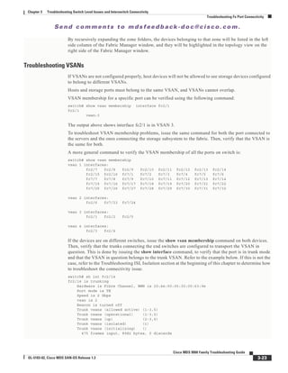 Se n d c o m m e n t s t o m d s f e e d b a ck -d o c @ c i sc o . c o m .
3-23
Cisco MDS 9000 Family Troubleshooting Guide
OL-5183-02, Cisco MDS SAN-OS Release 1.3
Chapter 3 Troubleshooting Switch Level Issues and Interswitch Connectivity
Troubleshooting Fx Port Connectivity
By recursively expanding the zone folders, the devices belonging to that zone will be listed in the left
side column of the Fabric Manager window, and they will be highlighted in the topology view on the
right side of the Fabric Manager window.
Troubleshooting VSANs
If VSANs are not configured properly, host devices will not be allowed to see storage devices configured
to belong to different VSANs.
Hosts and storage ports must belong to the same VSAN, and VSANs cannot overlap.
VSAN membership for a specific port can be verified using the following command:
switch# show vsan membership interface fc2/1
fc2/1
vsan:3
The output above shows interface fc2/1 is in VSAN 3.
To troubleshoot VSAN membership problems, issue the same command for both the port connected to
the servers and the ones connecting the storage subsystem to the fabric. Then, verify that the VSAN is
the same for both.
A more general command to verify the VSAN membership of all the ports on switch is:
switch# show vsan membership
vsan 1 interfaces:
fc2/7 fc2/8 fc2/9 fc2/10 fc2/11 fc2/12 fc2/13 fc2/14
fc2/15 fc2/16 fc7/1 fc7/2 fc7/3 fc7/4 fc7/5 fc7/6
fc7/7 fc7/8 fc7/9 fc7/10 fc7/11 fc7/12 fc7/13 fc7/14
fc7/15 fc7/16 fc7/17 fc7/18 fc7/19 fc7/20 fc7/21 fc7/22
fc7/25 fc7/26 fc7/27 fc7/28 fc7/29 fc7/30 fc7/31 fc7/32
vsan 2 interfaces:
fc2/6 fc7/23 fc7/24
vsan 3 interfaces:
fc2/1 fc2/2 fc2/5
vsan 4 interfaces:
fc2/3 fc2/4
If the devices are on different switches, issue the show vsan membership command on both devices.
Then, verify that the trunks connecting the end switches are configured to transport the VSAN in
question. This is done by issuing the show interface command, to verify that the port is in trunk mode
and that the VSAN in question belongs to the trunk VSAN. Refer to the example below. If this is not the
case, refer to the Troubleshooting ISL Isolation section at the beginning of this chapter to determine how
to troubleshoot the connectivity issue.
switch# sh int fc2/14
fc2/14 is trunking
Hardware is Fibre Channel, WWN is 20:4e:00:05:30:00:63:9e
Port mode is TE
Speed is 2 Gbps
vsan is 2
Beacon is turned off
Trunk vsans (allowed active) (1-3,5)
Trunk vsans (operational) (1-3,5)
Trunk vsans (up) (2-3,5)
Trunk vsans (isolated) (1)
Trunk vsans (initializing) ()
475 frames input, 8982 bytes, 0 discards
 