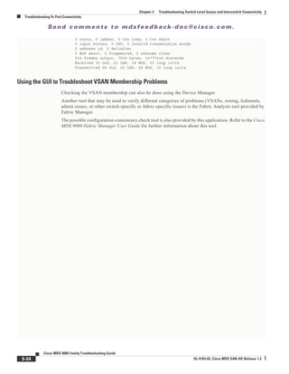 Se n d c o m m e n t s t o m d s f e e d b a ck -d o c @ c i sc o . c o m .
3-24
Cisco MDS 9000 Family Troubleshooting Guide
OL-5183-02, Cisco MDS SAN-OS Release 1.3
Chapter 3 Troubleshooting Switch Level Issues and Interswitch Connectivity
Troubleshooting Fx Port Connectivity
0 runts, 0 jabber, 0 too long, 0 too short
0 input errors, 0 CRC, 3 invalid transmission words
0 address id, 0 delimiter
0 EOF abort, 0 fragmented, 0 unknown class
514 frames output, 7509 bytes, 16777216 discards
Received 30 OLS, 21 LRR, 18 NOS, 53 loop inits
Transmitted 68 OLS, 25 LRR, 28 NOS, 32 loop inits
Using the GUI to Troubleshoot VSAN Membership Problems
Checking the VSAN membership can also be done using the Device Manager.
Another tool that may be used to verify different categories of problems (VSANs, zoning, fcdomain,
admin issues, or other switch-specific or fabric-specific issues) is the Fabric Analysis tool provided by
Fabric Manager.
The possible configuration consistency check tool is also provided by this application. Refer to the Cisco
MDS 9000 Fabric Manager User Guide for further information about this tool.
 