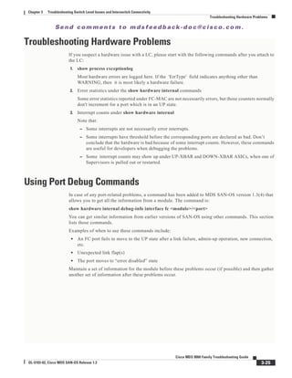 Se n d c o m m e n t s t o m d s f e e d b a ck -d o c @ c i sc o . c o m .
3-25
Cisco MDS 9000 Family Troubleshooting Guide
OL-5183-02, Cisco MDS SAN-OS Release 1.3
Chapter 3 Troubleshooting Switch Level Issues and Interswitch Connectivity
Troubleshooting Hardware Problems
Troubleshooting Hardware Problems
If you suspect a hardware issue with a LC, please start with the following commands after you attach to
the LC:
1. show process exceptionlog
Most hardware errors are logged here. If the 'ErrType' field indicates anything other than
WARNING, then it is most likely a hardware failure.
2. Error statistics under the show hardware internal commands
Some error statistics reported under FC-MAC are not necessarily errors, but those counters normally
don't increment for a port which is in an UP state.
3. Interrupt counts under show hardware internal
Note that:
– Some interrupts are not necessarily error interrupts.
– Some interrupts have threshold before the corresponding ports are declared as bad. Don’t
conclude that the hardware is bad because of some interrupt counts. However, these commands
are useful for developers when debugging the problems.
– Some interrupt counts may show up under UP-XBAR and DOWN-XBAR ASICs, when one of
Supervisors is pulled out or restarted.
Using Port Debug Commands
In case of any port-related problems, a command has been added to MDS SAN-OS version 1.3(4) that
allows you to get all the information from a module. The command is:
show hardware internal debug-info interface fc <module>/<port>
You can get similar information from earlier versions of SAN-OS using other commands. This section
lists those commands.
Examples of when to use these commands include:
• An FC port fails to move to the UP state after a link failure, admin-up operation, new connection,
etc.
• Unexpected link flap(s)
• The port moves to “error disabled” state
Maintain a set of information for the module before these problems occur (if possible) and then gather
another set of information after these problems occur.
 