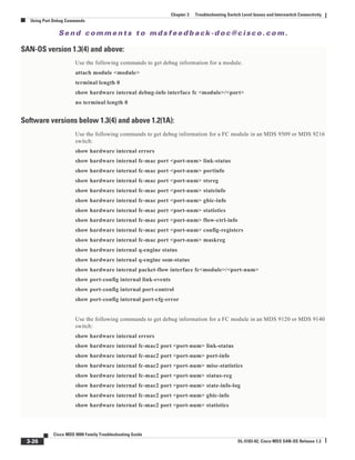 Se n d c o m m e n t s t o m d s f e e d b a ck -d o c @ c i sc o . c o m .
3-26
Cisco MDS 9000 Family Troubleshooting Guide
OL-5183-02, Cisco MDS SAN-OS Release 1.3
Chapter 3 Troubleshooting Switch Level Issues and Interswitch Connectivity
Using Port Debug Commands
SAN-OS version 1.3(4) and above:
Use the following commands to get debug information for a module.
attach module <module>
terminal length 0
show hardware internal debug-info interface fc <module>/<port>
no terminal length 0
Software versions below 1.3(4) and above 1.2(1A):
Use the following commands to get debug information for a FC module in an MDS 9509 or MDS 9216
switch:
show hardware internal errors
show hardware internal fc-mac port <port-num> link-status
show hardware internal fc-mac port <port-num> portinfo
show hardware internal fc-mac port <port-num> stsreg
show hardware internal fc-mac port <port-num> stateinfo
show hardware internal fc-mac port <port-num> gbic-info
show hardware internal fc-mac port <port-num> statistics
show hardware internal fc-mac port <port-num> flow-ctrl-info
show hardware internal fc-mac port <port-num> config-registers
show hardware internal fc-mac port <port-num> maskreg
show hardware internal q-engine status
show hardware internal q-engine som-status
show hardware internal packet-flow interface fc<module>/<port-num>
show port-config internal link-events
show port-config internal port-control
show port-config internal port-cfg-error
Use the following commands to get debug information for a FC module in an MDS 9120 or MDS 9140
switch:
show hardware internal errors
show hardware internal fc-mac2 port <port-num> link-status
show hardware internal fc-mac2 port <port-num> port-info
show hardware internal fc-mac2 port <port-num> misc-statistics
show hardware internal fc-mac2 port <port-num> status-reg
show hardware internal fc-mac2 port <port-num> state-info-log
show hardware internal fc-mac2 port <port-num> gbic-info
show hardware internal fc-mac2 port <port-num> statistics
 