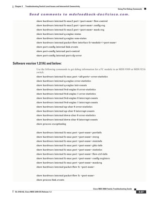 Se n d c o m m e n t s t o m d s f e e d b a ck -d o c @ c i sc o . c o m .
3-27
Cisco MDS 9000 Family Troubleshooting Guide
OL-5183-02, Cisco MDS SAN-OS Release 1.3
Chapter 3 Troubleshooting Switch Level Issues and Interswitch Connectivity
Using Port Debug Commands
show hardware internal fc-mac2 port <port-num> flow-control
show hardware internal fc-mac2 port <port-num> config-reg
show hardware internal fc-mac2 port <port-num> mask-reg
show hardware internal q-engine status
show hardware internal q-engine som-status
show hardware internal packet-flow interface fc<module>/<port-num>
show port-config internal link-events
show port-config internal port-control
show port-config internal port-cfg-error
Software vesrion 1.2(1A) and below:
Use the following commands to get debug information for a FC module in an MDS 9509 or MDS 9216
switch:
show hardware internal fc-mac port <all-ports> error-statistics
show hardware internal q-engine error-statistics
show hardware internal q-engine intr-counts
show hardware internal fwd-engine 0 error-statistics
show hardware internal fwd-engine 1 error-statistics
show hardware internal fwd-engine 0 interrupt-counts
show hardware internal fwd-engine 1 interrupt-counts
show hardware internal up-xbar 0 error-statistics
show hardware internal up-xbar 0 interrupt-counts
show hardware internal down-xbar 0 error-statistics
show hardware internal down-xbar 0 interrupt-counts
show process exceptionlog
show hardware internal fc-mac port <port-num> portinfo
show hardware internal fc-mac port <port-num> stsreg
show hardware internal fc-mac port <port-num> stateinfo
show hardware internal fc-mac port <port-num> gbic-info
show hardware internal fc-mac port <port-num> statistics
show hardware internal fc-mac port <port-num> flow-ctrl-info
show hardware internal fc-mac port <port-num> config-registers
show hardware internal fc-mac port <port-num> maskreg
show hardware internal packet-flow fc <port-num>
show hardware internal packet-flow fc <port-num>
show process link-events
 