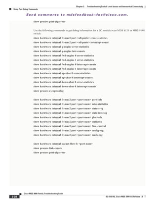 Se n d c o m m e n t s t o m d s f e e d b a ck -d o c @ c i sc o . c o m .
3-28
Cisco MDS 9000 Family Troubleshooting Guide
OL-5183-02, Cisco MDS SAN-OS Release 1.3
Chapter 3 Troubleshooting Switch Level Issues and Interswitch Connectivity
Using Port Debug Commands
show process port-cfg-error
Use the following commands to get debug information for a FC module in an MDS 9120 or MDS 9140
switch:
show hardware internal fc-mac2 port <all-ports> error-statistics
show hardware internal fc-mac2 port <all-ports> interrupt-count
show hardware internal q-engine error-statistics
show hardware internal q-engine intr-counts
show hardware internal fwd-engine 0 error-statistics
show hardware internal fwd-engine 1 error-statistics
show hardware internal fwd-engine 0 interrupt-counts
show hardware internal fwd-engine 1 interrupt-counts
show hardware internal up-xbar 0 error-statistics
show hardware internal up-xbar 0 interrupt-counts
show hardware internal down-xbar 0 error-statistics
show hardware internal down-xbar 0 interrupt-counts
show process exceptionlog
show hardware internal fc-mac2 port <port-num> port-info
show hardware internal fc-mac2 port <port-num> misc-statistics
show hardware internal fc-mac2 port <port-num> status-reg
show hardware internal fc-mac2 port <port-num> state-info-log
show hardware internal fc-mac2 port <port-num> gbic-info
show hardware internal fc-mac2 port <port-num> statistics
show hardware internal fc-mac2 port <port-num> flow-control
show hardware internal fc-mac2 port <port-num> config-reg
show hardware internal fc-mac2 port <port-num> mask-reg
show hardware internal packet-flow fc <port-num>
show process link-events
show process port-cfg-error
 