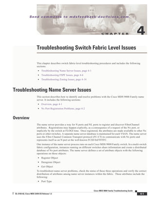 C H A P T E R
Se n d c o m m e n t s t o m d s f e e d b a ck -d o c @ c i sc o . c o m .
4-1
Cisco MDS 9000 Family Troubleshooting Guide
OL-5183-02, Cisco MDS SAN-OS Release 1.3
4
Troubleshooting Switch Fabric Level Issues
This chapter describes switch fabric-level troubleshooting procedures and includes the following
sections:
• Troubleshooting Name Server Issues, page 4-1
• Troubleshooting FSPF Issues, page 4-6
• Troubleshooting Zoning Issues, page 4-14
Troubleshooting Name Server Issues
This section describes how to identify and resolve problems with the Cisco MDS 9000 Family name
server. It includes the following sections:
• Overview, page 4-1
• Nx Port Registration Problems, page 4-2
Overview
The name server provides a way for N ports and NL ports to register and discover FibreChannel
attributes. Registrations may happen explicitly, as a consequence of a request of the Nx port, or
implicitly by the switch at FLOGI time. Once registered, the attributes are made available to other Nx
ports or other switches. A separate name server database is maintained for each VSAN. The name server
uses the Fibre Channel Common Transport protocol (FC-CT) to communicate with Nx ports and
represents itself as an N port at the well-known FCID 0xFFFFFC.
One instance of the name server process runs on each Cisco MDS 9000 Family switch. In a multi-switch
fabric configuration, instances running on different switches share information and create a distributed
database of Nx port attributes. The name server defines a set of attribute objects with the following
operations on those objects:
• Register Object
• Deregister Object
• Get Object
To troubleshoot name server problems, check the status of these three operations and verify the correct
distribution of attributes among name server instances within the fabric. These attributes include the
following:
• Port Type
 