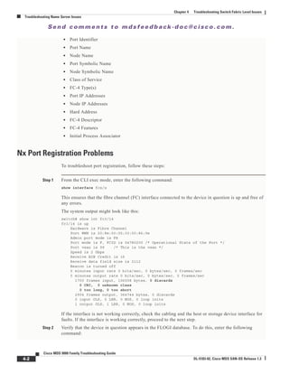 Se n d c o m m e n t s t o m d s f e e d b a ck -d o c @ c i sc o . c o m .
4-2
Cisco MDS 9000 Family Troubleshooting Guide
OL-5183-02, Cisco MDS SAN-OS Release 1.3
Chapter 4 Troubleshooting Switch Fabric Level Issues
Troubleshooting Name Server Issues
• Port Identifier
• Port Name
• Node Name
• Port Symbolic Name
• Node Symbolic Name
• Class of Service
• FC-4 Type(s)
• Port IP Addresses
• Node IP Addresses
• Hard Address
• FC-4 Descriptor
• FC-4 Features
• Initial Process Associator
Nx Port Registration Problems
To troubleshoot port registration, follow these steps:
Step 1 From the CLI exec mode, enter the following command:
show interface fcx/x
This ensures that the fibre channel (FC) interface connected to the device in question is up and free of
any errors.
The system output might look like this:
switch# show int fc3/14
fc3/14 is up
Hardware is Fibre Channel
Port WWN is 20:8e:00:05:30:00:86:9e
Admin port mode is FX
Port mode is F, FCID is 0x780200 /* Operational State of the Port */
Port vsan is 99 /* This is the vsan */
Speed is 2 Gbps
Receive B2B Credit is 16
Receive data field size is 2112
Beacon is turned off
5 minutes input rate 0 bits/sec, 0 bytes/sec, 0 frames/sec
5 minutes output rate 0 bits/sec, 0 bytes/sec, 0 frames/sec
1700 frames input, 106008 bytes, 0 discards
0 CRC, 0 unknown class
0 too long, 0 too short
2904 frames output, 364744 bytes, 0 discards
0 input OLS, 0 LRR, 0 NOS, 0 loop inits
1 output OLS, 1 LRR, 0 NOS, 0 loop inits
If the interface is not working correctly, check the cabling and the host or storage device interface for
faults. If the interface is working correctly, proceed to the next step.
Step 2 Verify that the device in question appears in the FLOGI database. To do this, enter the following
command:
 
