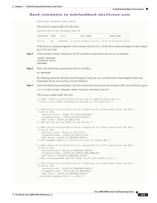 Se n d c o m m e n t s t o m d s f e e d b a ck -d o c @ c i sc o . c o m .
4-3
Cisco MDS 9000 Family Troubleshooting Guide
OL-5183-02, Cisco MDS SAN-OS Release 1.3
Chapter 4 Troubleshooting Switch Fabric Level Issues
Troubleshooting Name Server Issues
show flogi database vsan vsanid
The system output might look like this:
switch# show flogi database vsan 99
---------------------------------------------------------------------------
INTERFACE VSAN FCID PORT NAME NODE NAME
---------------------------------------------------------------------------
fc3/14 99 0x780200 21:00:00:e0:8b:07:a4:36 20:00:00:e0:8b:07:a4:36
If the device in question appears in this output, skip to Step 8. If the device does not appear in the output,
go to the next step.
Step 3 From interface mode, shut down the FC interface connected to the device in question.
config terminal
interface fcx/x
shutdown
Step 4 Enter the following command on the FC interface:
no shutdown
By shutting down the interface and bringing it back up, you can determine what happens when the
connected device tries to log in to the interface.
Step 5 Enter the following command to view the events that occurred on the interface after you enabled it again:
switch# show flogi internal event-history interface fc3/14
The system output looks like this:
>>>>FSM: <[99]21:00:00:e0:8b:07:a4:36> has 9 logged transitions<<<<<
/* This is the [VSAN] followed by the pwwn of the N/NL port */
1) FSM:<[99]21:00:00:e0:8b:07:a4:36> Transition at 321686 usecs after Sun Feb 1
04:18:15 1980
Previous state: [FLOGI_ST_FLOGI_RECEIVED]
Triggered event: [FLOGI_EV_VALID_FLOGI]
Next state: [FLOGI_ST_GET_FCID]
/* The hba has sent an FLOGI to the switch */
2) FSM:<[99]21:00:00:e0:8b:07:a4:36> Transition at 322974 usecs after Sun Feb 1
04:18:15 1980
Previous state: [FLOGI_ST_GET_FCID]
Triggered event: [FLOGI_EV_VALID_FCID]
Next state: [FLOGI_ST_PERFORM_CONFIG]
/* Port Manager Obtains a valid FC_ID from the Domain Mgr */
3) FSM:<[99]21:00:00:e0:8b:07:a4:36> Transition at 323731 usecs after Sun Feb 1
04:18:15 1980
Previous state: [FLOGI_ST_PERFORM_CONFIG]
Triggered event: [FLOGI_EV_CONFIG_DONE_PENDING]
Next state: [FLOGI_ST_PERFORM_CONFIG]
/* ACLs are programmed and FIB {VSAN, FC_ID, portindex} is set */
4) FSM:<[99]21:00:00:e0:8b:07:a4:36> Transition at 323948 usecs after Sun Feb 1
04:18:15 1980
Previous state: [FLOGI_ST_PERFORM_CONFIG]
Triggered event: [FLOGI_EV_LCP_RESPONSE]
Next state: [FLOGI_ST_PERFORM_CONFIG]
/* LineCard responds that it is done */
 
