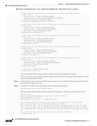 Se n d c o m m e n t s t o m d s f e e d b a ck -d o c @ c i sc o . c o m .
4-4
Cisco MDS 9000 Family Troubleshooting Guide
OL-5183-02, Cisco MDS SAN-OS Release 1.3
Chapter 4 Troubleshooting Switch Fabric Level Issues
Troubleshooting Name Server Issues
5) FSM:<[99]21:00:00:e0:8b:07:a4:36> Transition at 325962 usecs after Sun Feb 1
04:18:15 1980
Previous state: [FLOGI_ST_PERFORM_CONFIG]
Triggered event: [FLOGI_EV_NAME_SERVER_REG_RESPONSE]
Next state: [FLOGI_ST_PERFORM_CONFIG]
/* Program the NameServer with wwn and FCID */
6) FSM:<[99]21:00:00:e0:8b:07:a4:36> Transition at 330381 usecs after Sun Feb 1
04:18:15 1980
Previous state: [FLOGI_ST_PERFORM_CONFIG]
Triggered event: [FLOGI_EV_ZS_CFG_RESPONSE]
Next state: [FLOGI_ST_PERFORM_CONFIG]
/* Response from ZoneServer */
7) FSM:<[99]21:00:00:e0:8b:07:a4:36> Transition at 331187 usecs after Sun Feb 1
04:18:15 1980
Previous state: [FLOGI_ST_PERFORM_CONFIG]
Triggered event: [FLOGI_EV_RIB_RESPOSE]
Next state: [FLOGI_ST_PERFORM_CONFIG]
/* Response from RIB */
8) FSM:<[99]21:00:00:e0:8b:07:a4:36> Transition at 331768 usecs after Sun Feb 1
04:18:15 1980
Previous state: [FLOGI_ST_PERFORM_CONFIG]
Triggered event: [FLOGI_EV_ACL_CFG_RESPONSE]
Next state: [FLOGI_ST_PERFORM_CONFIG]
/* Response from RIB */
9) FSM:<[99]21:00:00:e0:8b:07:a4:36> Transition at 331772 usecs after Sun Feb 1
04:18:15 1980
Previous state: [FLOGI_ST_PERFORM_CONFIG]
Triggered event: [FLOGI_EV_CONFIG_DONE_COMPLETE]
Next state: [FLOGI_ST_FLOGI_DONE]
/* Programming done */
Curr state: [FLOGI_ST_FLOGI_DONE]
/* Flogi was successful */
The comments that follow each section of output explain the meaning of the output.
If the device logs in successfully, proceed to the next step. Otherwise, you may have a problem with the
device or its associated software.
Step 6 From interface mode, shut down the FC interface and issue a no shutdown after turning on the debug
described in the following steps.
Step 7 To watch the FLOGI process take place, enter the following command:
switch# debug fcns events register vsan 99
This command enables debug mode for nameserver registration. The system output looks like this:
switch# conf t
Enter configuration commands, one per line. End with CNTL/Z.
switch(config)# int fc3/14
switch(config-if)# no shut /* enable the port */
switch(config-if)# Feb 17 04:42:54 fcns: vsan 99: Created entry for port-id 27800
Feb 17 04:42:54 fcns: vsan 99: Got Entry for port-id 27800
Feb 17 04:42:54 fcns: vsan 99: Registered port-name 36a4078be0000021 for port-id 780200
Feb 17 04:42:54 fcns: vsan 99: Registered node-name 36a4078be0000020 for port-id 780200
/* The wwpn and FCID for the port, note that the bytes in the world wide name are reversed
*/
Feb 17 04:42:54 fcns: vsan 99: Registered cos 8 for port-id 780200
/* Class of Service */
 