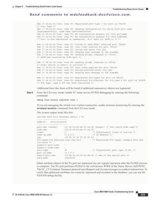 Se n d c o m m e n t s t o m d s f e e d b a ck -d o c @ c i sc o . c o m .
4-5
Cisco MDS 9000 Family Troubleshooting Guide
OL-5183-02, Cisco MDS SAN-OS Release 1.3
Chapter 4 Troubleshooting Switch Fabric Level Issues
Troubleshooting Name Server Issues
Feb 17 04:42:54 fcns: vsan 99: Registered port-type 1 for port-id 780200
/* Port Type */
Feb 17 04:42:54 fcns: vsan 99: Reading configuration for entry with port-name
36a4078be0000021, node-name 36a4078be0000020
Feb 17 04:42:54 fcns: vsan 99: No configuration present for this portname
Feb 17 04:42:54 fcns: vsan 99: No configuration present for this nodename
/* Port is now registered in nameserver, will send out RSCN to it */
Feb 17 04:42:54 fcns: vsan 99: Trying to send RSCN; affected port 780200
Feb 17 04:42:54 fcns: vsan 99: rscn timer started for port 780200
Feb 17 04:42:54 fcns: vsan 99: Saving new entry into pss
Feb 17 04:42:54 fcns: vsan 99: Sending sync message to the standby
Feb 17 04:42:54 fcns: vsan 99: sending accept response to 780200
/* RSCN was received by N/NL port */
Feb 17 04:42:54 fcns: vsan 99: sending accept response to fffc61
/* Other switch in fabric is notified */
Feb 17 04:42:55 fcns: vsan 99: rscn timer expired for port 780200
Feb 17 04:42:55 fcns: vsan 99: Saving modified entry into pss
Feb 17 04:42:55 fcns: vsan 99: Sending sync message to the standby
Feb 17 04:42:55 fcns: vsan 99: Registered fc4-types for port-id 780200
Feb 17 04:42:55 fcns: vsan 99: Registered fc4-features for fc4_type 8 for port-id 780200
/* FC4 Type, type 8 FCP has been registered */
Additional lines like these will be listed if additional nameserver objects are registered
Step 8 From the CLI exec mode, enable FC name server (FCNS) debugging by entering the following
command:
debug fcns events register vsan x
If you are managing the switch over a telnet connection, enable terminal monitoring by entering the
terminal monitor command from the CLI exec mode.
The system output looks like this:
switch# show fcns database detail v 99
------------------------
VSAN:99 FCID:0x780200
------------------------
port-wwn (vendor) :21:00:00:e0:8b:07:a4:36 (QLogic) /* Port world wide name */
node-wwn :20:00:00:e0:8b:07:a4:36
class :3 /* Fibrechannel class of service */
node-ip-addr :0.0.0.0 /* IP Address */
ipa :ff ff ff ff ff ff ff ff
fc4-types:fc4_features:scsi-fcp:init /* Registered FC4 Types: example SCSI and
initiator */
symbolic-port-name :
symbolic-node-name :
port-type :N /* Fibrechannel port type (F,FL) */
port-ip-addr :0.0.0.0
fabric-port-wwn :20:8e:00:05:30:00:86:9e /* wwn of the switch port */
hard-addr :0x000000
Other attribute objects of the Nx port are registered one per register operation after the FLOGI process
is complete. The Nx port performs PLOGI to the well-known WWN of the Name Server, 0xFFFFFC.
The FC_CT Common Transport protocol uses Request and Accept messages to conduct transactions. To
verify that additional attributes are correctly registered and recorded in the database, you can use the
SAN-OS debug facility.
 