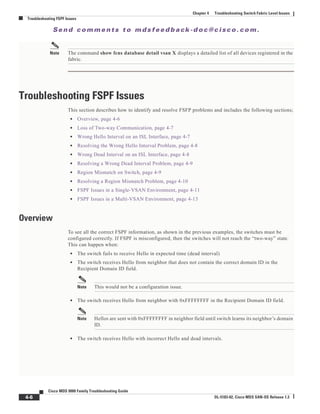Se n d c o m m e n t s t o m d s f e e d b a ck -d o c @ c i sc o . c o m .
4-6
Cisco MDS 9000 Family Troubleshooting Guide
OL-5183-02, Cisco MDS SAN-OS Release 1.3
Chapter 4 Troubleshooting Switch Fabric Level Issues
Troubleshooting FSPF Issues
Note The command show fcns database detail vsan X displays a detailed list of all devices registered in the
fabric.
Troubleshooting FSPF Issues
This section describes how to identify and resolve FSFP problems and includes the following sections;
• Overview, page 4-6
• Loss of Two-way Communication, page 4-7
• Wrong Hello Interval on an ISL Interface, page 4-7
• Resolving the Wrong Hello Interval Problem, page 4-8
• Wrong Dead Interval on an ISL Interface, page 4-8
• Resolving a Wrong Dead Interval Problem, page 4-9
• Region Mismatch on Switch, page 4-9
• Resolving a Region Mismatch Problem, page 4-10
• FSPF Issues in a Single-VSAN Environment, page 4-11
• FSPF Issues in a Multi-VSAN Environment, page 4-13
Overview
To see all the correct FSPF information, as shown in the previous examples, the switches must be
configured correctly. If FSPF is misconfigured, then the switches will not reach the “two-way” state.
This can happen when:
• The switch fails to receive Hello in expected time (dead interval)
• The switch receives Hello from neighbor that does not contain the correct domain ID in the
Recipient Domain ID field.
Note This would not be a configuration issue.
• The switch receives Hello from neighbor with 0xFFFFFFFF in the Recipient Domain ID field.
Note Hellos are sent with 0xFFFFFFFF in neighbor field until switch learns its neighbor’s domain
ID.
• The switch receives Hello with incorrect Hello and dead intervals.
 