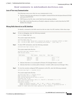 Se n d c o m m e n t s t o m d s f e e d b a ck -d o c @ c i sc o . c o m .
4-7
Cisco MDS 9000 Family Troubleshooting Guide
OL-5183-02, Cisco MDS SAN-OS Release 1.3
Chapter 4 Troubleshooting Switch Fabric Level Issues
Troubleshooting FSPF Issues
Loss of Two-way Communication
The following events occur when two-way communication is lost:
1. The Port enters Init state and removes its neighbor’s domain ID from the Recipient Domain ID field
and inserts 0xFFFFFFFF.
2. FSPF Removes the ISL (inter switch link) from the topology database.
3. New LSRs (Link State Records) are flooded to adjacent switches to notify them that the FSPF
database has changed.
Wrong Hello Interval on an ISL Interface
To identify a mismatch in the Hello interval on the two sides of an ISL interface, follow these steps:
Step 1 To turn on debugging, enter the following command:
switch1# debug fspf all
The system output looks like this:
switch1# debug fspf all
Jan 5 00:28:14 fspf: Wrong hello interval for packet on interface 100f000 in VSAN 1
Jan 5 00:28:14 fspf: Error in processing hello packet , error code = 4
Step 2 To show FSPF information, enter the following command:
switch1# show fspf internal route v 1
The system output looks like this:
switch1# show fspf internal route v 1
FSPF Unicast Routes
---------------------------
VSAN Number Dest Domain Route Cost Next hops
----------------------------------------------------------------------
1 0xEF(239) 1000 fc1/1 -----1
1 0xED(238) 2000 fc1/1
1 0x01(1) 3000 fc1/1 -----2
1. Indicates that there is no second path to Domain 238, through Domain 1 switch2.
2. Indicates that there is no direct path to Domain 1 switch2; traffic must travel through 3 ISLs.
Step 3 To view the currently configured FSPF parameters on the ISL, enter the following command:
switch1# show fspf v 1 interfac fc1/16
The system output looks like this:
switch1# show fspf v 1 interfac fc1/16
FSPF interface fc1/16 in VSAN 1
FSPF routing administrative state is active
Interface cost is 500
Timer intervals configured, Hello 5 s, Dead 80 s, Retransmit 5 s -----1
FSPF State is INIT -----2
Statistics counters :
Number of packets received : LSU 0 LSA 0 Hello 2 Error packets 1
Number of packets transmitted : LSU 0 LSA 0 Hello 4 Retransmitted LSU 0
Number of times inactivity timer expired for the interface = 0
 
