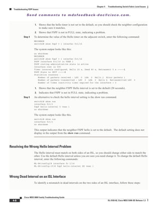 Se n d c o m m e n t s t o m d s f e e d b a ck -d o c @ c i sc o . c o m .
4-8
Cisco MDS 9000 Family Troubleshooting Guide
OL-5183-02, Cisco MDS SAN-OS Release 1.3
Chapter 4 Troubleshooting Switch Fabric Level Issues
Troubleshooting FSPF Issues
1. Shows that the hello timer is not set to the default, so you should check the neighbor configuration
to make sure it matches.
2. Shows that FSPF is not in FULL state, indicating a problem.
Step 4 To determine the value of the Hello timer on the adjacent switch, enter the following command:
NEIGHBOR
switch2# show fspf v 1 interfac fc1/16
The system output looks like this:
no shutdown
NEIGHBOR
switch2# show fspf v 1 interfac fc1/16
FSPF interface fc1/16 in VSAN 1
FSPF routing administrative state is active
Interface cost is 500
Timer intervals configured, Hello 20 s, Dead 80 s, Retransmit 5 s -----1
FSPF State is INIT -----2
Statistics counters :
Number of packets received : LSU 0 LSA 0 Hello 2 Error packets 1
Number of packets transmitted : LSU 0 LSA 0 Hello 4 Retransmitted LSU 0
Number of times inactivity timer expired for the interface = 0
1. Shows that the neighbor FSPF Hello interval is set to the default (20 seconds).
2. Indicates that FSPF is not in FULL state, indicating a problem.
Step 5 An alternative to check the hello interval setting is the show run command.
switch1# show run
interface fc1/1
fspf hello-interval 5 vsan 1
no shutdown
The system output looks like this.
switch1# show run
interface fc1/1
no shutdown
This output indicates that the neighbor FSPF hello is set to the default. The default setting does not
display in the output from the show run command.
Resolving the Wrong Hello Interval Problem
The Hello interval must match on both sides of an ISL, so you should change either side to match the
other. Use the default Hello interval unless you are sure you need change it. To change the default Hello
interval, enter the following commands:
ML-88(config)# interface fc 1/16
ML-88(config-if)# fspf hello-interval XX vsan 1
Wrong Dead Interval on an ISL Interface
To identify a mismatch in dead intervals on the two sides of an ISL interface, follow these steps:
 