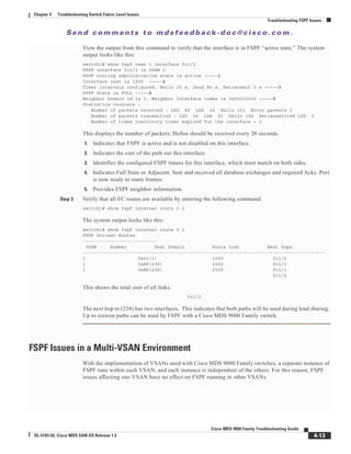 Se n d c o m m e n t s t o m d s f e e d b a ck -d o c @ c i sc o . c o m .
4-13
Cisco MDS 9000 Family Troubleshooting Guide
OL-5183-02, Cisco MDS SAN-OS Release 1.3
Chapter 4 Troubleshooting Switch Fabric Level Issues
Troubleshooting FSPF Issues
View the output from this command to verify that the interface is in FSPF “active state.” The system
output looks like this:
switch1# show fspf vsan 1 interface fc1/2
FSPF interface fc1/2 in VSAN 1
FSPF routing administrative state is active -----1
Interface cost is 1000 -----2
Timer intervals configured, Hello 20 s, Dead 80 s, Retransmit 5 s -----3
FSPF State is FULL -----4
Neighbor Domain Id is 1, Neighbor Interface index is 0x00010002 -----5
Statistics counters :
Number of packets received : LSU 46 LSA 24 Hello 103 Error packets 0
Number of packets transmitted : LSU 24 LSA 45 Hello 104 Retransmitted LSU 0
Number of times inactivity timer expired for the interface = 0
This displays the number of packets; Hellos should be received every 20 seconds.
1. Indicates that FSPF is active and is not disabled on this interface.
2. Indicates the cost of the path out this interface.
3. Identifies the configured FSPF timers for this interface, which must match on both sides.
4. Indicates Full State or Adjacent. Sent and received all database exchanges and required Acks. Port
is now ready to route frames.
5. Provides FSPF neighbor information.
Step 3 Verify that all FC routes are available by entering the following command:
switch1# show fspf internal route v 1
The system output looks like this:
switch1# show fspf internal route v 1
FSPF Unicast Routes
---------------------------
VSAN Number Dest Domain Route Cost Next hops
----------------------------------------------------------------------------------------
1 0x01(1) 1000 fc1/2
1 0xEF(239) 1000 fc1/1
1 0xED(238) 2000 fc1/1
fc1/2
This shows the total cost of all links.
fc1/2
The next hop to (238) has two interfaces. This indicates that both paths will be used during load sharing.
Up to sixteen paths can be used by FSPF with a Cisco MDS 9000 Family switch.
FSPF Issues in a Multi-VSAN Environment
With the implementation of VSANs used with Cisco MDS 9000 Family switches, a separate instance of
FSPF runs within each VSAN, and each instance is independent of the others. For this reason, FSPF
issues affecting one VSAN have no effect on FSPF running in other VSANs.
 