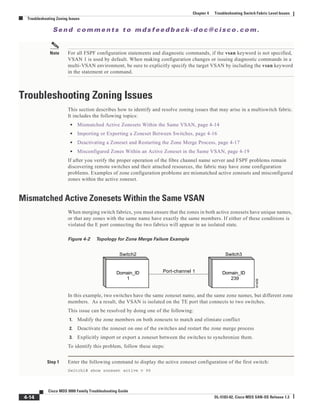 Se n d c o m m e n t s t o m d s f e e d b a ck -d o c @ c i sc o . c o m .
4-14
Cisco MDS 9000 Family Troubleshooting Guide
OL-5183-02, Cisco MDS SAN-OS Release 1.3
Chapter 4 Troubleshooting Switch Fabric Level Issues
Troubleshooting Zoning Issues
Note For all FSPF configuration statements and diagnostic commands, if the vsan keyword is not specified,
VSAN 1 is used by default. When making configuration changes or issuing diagnostic commands in a
multi-VSAN environment, be sure to explicitly specify the target VSAN by including the vsan keyword
in the statement or command.
Troubleshooting Zoning Issues
This section describes how to identify and resolve zoning issues that may arise in a multiswitch fabric.
It includes the following topics:
• Mismatched Active Zonesets Within the Same VSAN, page 4-14
• Importing or Exporting a Zoneset Between Switches, page 4-16
• Deactivating a Zoneset and Restarting the Zone Merge Process, page 4-17
• Misconfigured Zones Within an Active Zoneset in the Same VSAN, page 4-19
If after you verify the proper operation of the fibre channel name server and FSPF problems remain
discovering remote switches and their attached resources, the fabric may have zone configuration
problems. Examples of zone configuration problems are mismatched active zonesets and misconfigured
zones within the active zoneset.
Mismatched Active Zonesets Within the Same VSAN
When merging switch fabrics, you must ensure that the zones in both active zonesets have unique names,
or that any zones with the same name have exactly the same members. If either of these conditions is
violated the E port connecting the two fabrics will appear in an isolated state.
Figure 4-2 Topology for Zone Merge Failure Example
In this example, two switches have the same zoneset name, and the same zone names, but different zone
members. As a result, the VSAN is isolated on the TE port that connects to two switches.
This issue can be resolved by doing one of the following:
1. Modify the zone members on both zonesets to match and elimiate conflict
2. Deactivate the zoneset on one of the switches and restart the zone merge process
3. Explicitly import or export a zoneset between the switches to synchronize them.
To identify this problem, follow these steps:
Step 1 Enter the following command to display the active zoneset configuration of the first switch:
Switch1# show zoneset active v 99
Domain_ID
1
Domain_ID
239
Port-channel 1
Switch2 Switch3 91409
 