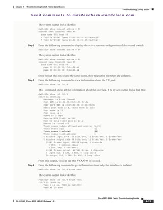 Se n d c o m m e n t s t o m d s f e e d b a ck -d o c @ c i sc o . c o m .
4-15
Cisco MDS 9000 Family Troubleshooting Guide
OL-5183-02, Cisco MDS SAN-OS Release 1.3
Chapter 4 Troubleshooting Switch Fabric Level Issues
Troubleshooting Zoning Issues
The system output looks like this:
Switch1# show zoneset active v 99
zoneset name ZoneSet1 vsan 99
zone name VZ1 vsan 99
* fcid 0x7800e2 [pwwn 22:00:00:20:37:04:ea:2b]
* fcid 0x7800d9 [pwwn 22:00:00:20:37:04:f8:a1]
Step 2 Enter the following command to display the active zoneset configuration of the second switch:
Switch2# show zoneset active v 99
The system output looks like this:
Switch2# show zoneset active v 99
zoneset name ZoneSet1 vsan 99
zone name VZ1 vsan 99
pwwn 22:00:00:20:37:04:f8:a1
pwwn 22:00:00:20:37:0e:65:44
Even though the zones have the same name, their respective members are different.
Step 3 Enter the following command to view information about the TE port:
Switch2# show int fc1/8
This command shows all the information about the interface. The system output looks like this:
Switch2# show int fc1/8
fc1/8 is trunking
Hardware is Fibre Channel
Port WWN is 20:08:00:05:30:00:5f:1e
Peer port WWN is 20:05:00:05:30:00:86:9e
Admin port mode is E, trunk mode is auto
Port mode is TE
Port vsan is 1
Speed is 2 Gbps
Receive B2B Credit is 255
Receive data field size is 2112
Beacon is turned off
Trunk vsans (admin allowed and active) (1,99)
Trunk vsans (up) (1)
Trunk vsans (isolated) (99)
Trunk vsans (initializing) ()
5 minutes input rate 120 bits/sec, 15 bytes/sec, 0 frames/sec
5 minutes output rate 88 bits/sec, 11 bytes/sec, 0 frames/sec
10845 frames input, 620268 bytes, 0 discards
0 CRC, 0 unknown class
0 too long, 0 too short
10842 frames output, 487544 bytes, 0 discards
3 input OLS, 4 LRR, 3 NOS, 0 loop inits
18 output OLS, 2 LRR, 14 NOS, 0 loop inits
From this output, you can see that VSAN 99 is isolated.
Step 4 Enter the following command to get information about why the interface is isolated:
switch2# show int fc1/8 trunk vsan
The system output looks like this:
switch2# show int fc1/8 trunk vsan
fc1/8 is trunking
Vsan 1 is up, FCID is 0x650000
Vsan 99 is down
 