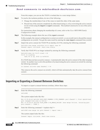 Se n d c o m m e n t s t o m d s f e e d b a ck -d o c @ c i sc o . c o m .
4-16
Cisco MDS 9000 Family Troubleshooting Guide
OL-5183-02, Cisco MDS SAN-OS Release 1.3
Chapter 4 Troubleshooting Switch Fabric Level Issues
Troubleshooting Zoning Issues
From this output, you can see the VSAN is isolated due to a zone merge failure:
Step 5 To resolve the isolation problem, do one of the following:
• Change the membership of one of the zones to match the other of the same name.
• Discard one of the zonesets completely by either deactivating it, or by overwriting the active zoneset
on one switch using the import or export commands. This method is destructive to one of the active
zonesets.
For instructions about changing the membership of a zone, refer to the Cisco MDS 9000 Family
Configuration Guide.
Step 6 The following example shows the use of the export command:
In this example, the zoneset configuration is correct on switch1, so you would want to discard the zoneset
configuration on switch2. You get the same result by entering the zone import command from switch2.
Step 7 Import the active zoneset for VSAN 99 on interface fc1/8 by entering the following command:
Switch1# zone merge interface fc1/8 import vsan 99
Zoneset export initiated. check zone status
Step 8 Verify that VSAN 99 is no longer isolated by entering the following command:
Switch1# show int fc1/5 trunk v 99
fc1/5 is trunking
Vsan 99 is up, FCID is 0x780102
If a VSAN does not have an active zoneset, it automatically takes the active zoneset of the other merging
switch. So another way to solve this problem is by deactivating the active zoneset on switch2 by entering
the following command:
no zoneset activate name ZoneSet1 v 99
This removes the active zoneset on switch2, which will then automatically take the active zoneset from
switch1.
Importing or Exporting a Zoneset Between Switches
To import or export a zoneset between switches, follow these steps:
Step 1 Enter the following command.
switch4#
The system output looks like this:
Nov 19 09:28:45 switch4 %LOG_PORT_CHANNEL-5-FOP_CHANGED: port-channel 1: first operational
port changed from none to fc1/14
Nov 19 09:28:55 switch4 %LOG_ZONE-2-ZS_MERGE_FAILED: Zone merge failure, Isolating port
port-channel 1 (VSAN 1)
Step 2 Enter the following command <<explain why?>>
switch4# zone merge int port-channel 1 import vsan 1
The system output looks like this:
Zoneset Import initiated. check zone status
 