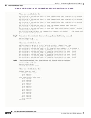 Se n d c o m m e n t s t o m d s f e e d b a ck -d o c @ c i sc o . c o m .
4-18
Cisco MDS 9000 Family Troubleshooting Guide
OL-5183-02, Cisco MDS SAN-OS Release 1.3
Chapter 4 Troubleshooting Switch Fabric Level Issues
Troubleshooting Zoning Issues
The system output looks like this:
Nov 19 10:26:10 switch4 %LOG_PORT-5-IF_DOWN_CHANNEL_ADMIN_DOWN: Interface fc1/14 is down
(Channel admin down)
Nov 19 10:26:10 switch4 %LOG_PORT-5-IF_DOWN_CHANNEL_ADMIN_DOWN: Interface fc1/15 is down
(Channel admin down)
Nov 19 10:26:10 switch4 %LOG_PORT-5-IF_DOWN_CHANNEL_ADMIN_DOWN: Interface fc1/16 is down
(Channel admin down)
Nov 19 10:26:10 switch4 %LOG_PORT-5-IF_DOWN_PORT_CHANNEL_MEMBERS_DOWN: Interface
port-channel 1 is down (No operational members)
Nov 19 10:26:10 switch4 %LOG_PORT-5-IF_DOWN_ADMIN_DOWN: Interface port-channel 1 is down
(Administratively down)
Nov 19 10:26:10 switch4 %LOG_PORT_CHANNEL-5-FOP_CHANGED: port-channel 1: first operational
port changed from fc1/16 to none
Step 4 To reactivate the connection to the zone to be merged, enter the following command:
switch4(config-if)#
switch4(config-if)# no shut
The system output looks like this:
switch4(config-if)# Nov 19 10:28:11 switch4 %LOG_PORT_CHANNEL-5-FOP_CHAN
GED: port-channel 1: first operational port changed from none to fc1/15
Nov 19 10:28:21 switch4 %LOG_PORT-5-IF_UP: Interface port-channel 1 is up in mode TE
Nov 19 10:28:21 switch4 %LOG_PORT-5-IF_TRUNK_UP: Interface fc1/14, vsan 1 is up
Nov 19 10:28:21 switch4 %LOG_PORT-5-IF_TRUNK_UP: Interface fc1/15, vsan 1 is up
Nov 19 10:28:21 switch4 %LOG_PORT-5-IF_TRUNK_UP: Interface fc1/16, vsan 1 is up
Nov 19 10:28:21 switch4 %LOG_PORT-5-IF_TRUNK_UP: Interface fc1/14, vsan 1 is up
Nov 19 10:28:21 switch4 %LOG_PORT-5-IF_TRUNK_UP: Interface fc1/15, vsan 1 is up
Nov 19 10:28:21 switch4 %LOG_PORT-5-IF_TRUNK_UP: Interface fc1/16, vsan 1 is up
Step 5 To exit config mode and check the active zone sets, enter the following command:
switch4(config-if)# exit
switch4(config)# exit
switch4# show zoneset active
The system output looks like this:
zoneset name wall vsan 1
zone name excal1 vsan 1
* fcid 0x620200
fcid 0x6200ca
zone name $default_zone$ vsan 1
* fcid 0x6e00da
* fcid 0x6e00d9
* fcid 0x6e00d6
* fcid 0x6e0100
* fcid 0x6201ca
* fcid 0x6201cb
* fcid 0x6201cc
* fcid 0x6201cd
* fcid 0x6201ce
* fcid 0x6201d1
* fcid 0x6201d2
* fcid 0x6201d3
* fcid 0x6201d4
* fcid 0x6201d5
switch4#
 