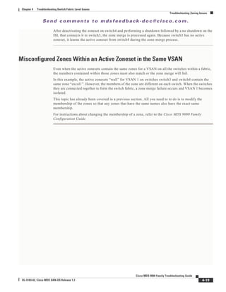 Se n d c o m m e n t s t o m d s f e e d b a ck -d o c @ c i sc o . c o m .
4-19
Cisco MDS 9000 Family Troubleshooting Guide
OL-5183-02, Cisco MDS SAN-OS Release 1.3
Chapter 4 Troubleshooting Switch Fabric Level Issues
Troubleshooting Zoning Issues
After deactivating the zoneset on switch4 and performing a shutdown followed by a no shutdown on the
ISL that connects it to switch3, the zone merge is processed again. Because switch3 has no active
zoneset, it learns the active zoneset from switch4 during the zone merge process.
Misconfigured Zones Within an Active Zoneset in the Same VSAN
Even when the active zonesets contain the same zones for a VSAN on all the switches within a fabric,
the members contained within those zones must also match or the zone merge will fail.
In this example, the active zonesets “wall” for VSAN 1 on switches switch3 and switch4 contain the
same zone “excal1”. However, the members of the zone are different on each switch. When the switches
they are connected together to form the switch fabric, a zone merge failure occurs and VSAN 1 becomes
isolated.
This topic has already been covered in a previous section. All you need to to do is to modify the
membership of the zones so that any zones that have the same names also have the exact same
membership.
For instructions about changing the membership of a zone, refer to the Cisco MDS 9000 Family
Configuration Guide.
 