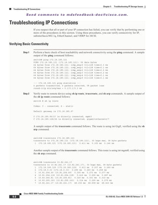 Se n d c o m m e n t s t o m d s f e e d b a ck -d o c @ c i sc o . c o m .
5-2
Cisco MDS 9000 Family Troubleshooting Guide
OL-5183-02, Cisco MDS SAN-OS Release 1.3
Chapter 5 Troubleshooting IP Storage Issues
Troubleshooting IP Connections
Troubleshooting IP Connections
If you suspect that all or part of your IP connection has failed, you can verify that by performing one or
more of the procedures in this section. Using these procedures, you can verify connectivity for IP,
subinterfaces/802.1q, EtherChannel, and VRRP for iSCSI.
Verifying Basic Connectivity
Step 1 Perform a basic check of host reachability and network connectivity using the ping command. A sample
output of the ping command follows:
switch# ping 172.18.185.121
PING 172.18.185.121 (172.18.185.121): 56 data bytes
64 bytes from 172.18.185.121: icmp_seq=0 ttl=128 time=0.3 ms
64 bytes from 172.18.185.121: icmp_seq=1 ttl=128 time=0.1 ms
64 bytes from 172.18.185.121: icmp_seq=2 ttl=128 time=0.2 ms
64 bytes from 172.18.185.121: icmp_seq=3 ttl=128 time=0.2 ms
64 bytes from 172.18.185.121: icmp_seq=4 ttl=128 time=0.1 ms
64 bytes from 172.18.185.121: icmp_seq=5 ttl=128 time=0.1 ms
--- 172.18.185.121 ping statistics ---
6 packets transmitted, 6 packets received, 0% packet loss
round-trip min/avg/max = 0.1/0.1/0.3 ms
Step 2 Verify route to remote device using sh ip route, traceroute, and sh arp commands. A sample output of
the sh ip route command follows:
switch # sh ip route
Codes: C - connected, S - static
Default gateway is 172.18.185.97
C 172.18.185.96/27 is directly connected, mgmt0
C 172.18.189.128/26 is directly connected, gigabitethernet4/7
A sample output of the traceroute command follows. The route is using int GigE, verified using the sh
arp command.
switch# traceroute 172.18.185.121
traceroute to 172.18.185.121 (172.18.185.121), 30 hops max, 38 byte packets
1 172.18.185.121 (172.18.185.121) 0.411 ms 0.150 ms 0.146 ms
Another sample output of the traceroute command follows. This route is using int mgmt0, verified using
the sh arp command.
switch# traceroute 10.82.241.17
traceroute to 10.82.241.17 (10.82.241.17), 30 hops max, 38 byte packets
1 172.18.189.129 (172.18.189.129) 0.413 ms 0.257 ms 0.249 ms
2 172.18.0.33 (172.18.0.33) 0.296 ms 0.260 ms 0.258 ms
3 10.81.254.69 (10.81.254.69) 0.300 ms 0.273 ms 0.277 ms
4 10.81.254.118 (10.81.254.118) 0.412 ms 0.292 ms 0.287 ms
5 10.83.255.81 (10.83.255.81) 0.320 ms 0.301 ms 0.310 ms
6 10.83.255.163 (10.83.255.163) 0.314 ms 0.295 ms 0.279 ms
7 10.82.241.17 (10.82.241.17) 48.152 ms 48.608 ms 48.423 ms
 