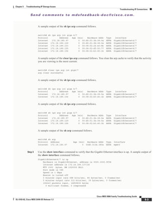 Se n d c o m m e n t s t o m d s f e e d b a ck -d o c @ c i sc o . c o m .
5-3
Cisco MDS 9000 Family Troubleshooting Guide
OL-5183-02, Cisco MDS SAN-OS Release 1.3
Chapter 5 Troubleshooting IP Storage Issues
Troubleshooting IP Connections
A sample output of the sh ips arp command follows.
switch# sh ips arp int giga 4/7
Protocol Address Age (min) Hardware Addr Type Interface
Internet 172.18.185.97 0 00:d0:01:3b:38:0a ARPA GigabitEthernet4/7
Internet 172.18.189.129 0 00:d0:01:3b:38:0a ARPA GigabitEthernet4/7
Internet 172.18.189.153 0 00:08:02:24:e0:8b ARPA GigabitEthernet4/7
Internet 172.18.189.155 0 00:08:02:df:93:77 ARPA GigabitEthernet4/7
Internet 172.18.189.156 9 00:08:02:b3:45:1b ARPA GigabitEthernet4/7
A sample output of the clear ips arp command follows. You clear the arp cache to verify that the activity
you are viewing is the most current.
switch# clear ips arp int gig4/7
arp clear successful
A sample output of the sh ips arp command follows.
switch# sh ips arp int giga 4/7
Protocol Address Age (min) Hardware Addr Type Interface
Internet 172.18.185.97 0 00:d0:01:3b:38:0a ARPA GigabitEthernet4/7
Internet 172.18.189.156 0 00:08:02:b3:45:1b ARPA GigabitEthernet4/7
A sample output of the sh ips arp command follows.
switch# sh ips arp int giga 4/7
Protocol Address Age (min) Hardware Addr Type Interface
Internet 172.18.185.97 0 00:d0:01:3b:38:0a ARPA GigabitEthernet4/7
Internet 172.18.189.129 0 00:d0:01:3b:38:0a ARPA GigabitEthernet4/7
Internet 172.18.189.156 0 00:08:02:b3:45:1b ARPA GigabitEthernet4/7
A sample output of the sh arp command follows.
switch# sh arp
Protocol Address Age (min) Hardware Addr Type Interface
Internet 172.18.185.97 0 00d0.013b.380a ARPA mgmt0
Step 3 Use the show interface command to verify that the Gigabit Ethernet interface is up. A sample output of
the show interface command follows.
GigabitEthernet4/7 is up
Hardware is GigabitEthernet, address is 0005.3000.9f58
Internet address is 172.18.189.137/26
MTU 1500 bytes, BW 1000000 Kbit
Port mode is IPS
Speed is 1 Gbps
Beacon is turned off
5 minutes input rate 688 bits/sec, 86 bytes/sec, 0 frames/sec
5 minutes output rate 312 bits/sec, 39 bytes/sec, 0 frames/sec
156643 packets input, 16859832 bytes
0 multicast frames, 0 compressed
 
