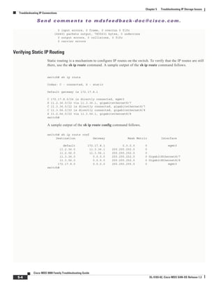 Se n d c o m m e n t s t o m d s f e e d b a ck -d o c @ c i sc o . c o m .
5-4
Cisco MDS 9000 Family Troubleshooting Guide
OL-5183-02, Cisco MDS SAN-OS Release 1.3
Chapter 5 Troubleshooting IP Storage Issues
Troubleshooting IP Connections
0 input errors, 0 frame, 0 overrun 0 fifo
144401 packets output, 7805631 bytes, 0 underruns
0 output errors, 0 collisions, 0 fifo
0 carrier errors
Verifying Static IP Routing
Static routing is a mechanism to configure IP routes on the switch. To verify that the IP routes are still
there, use the sh ip route command. A sample output of the sh ip route command follows.
switch# sh ip route
Codes: C - connected, S - static
Default gateway is 172.17.8.1
C 172.17.8.0/24 is directly connected, mgmt0
S 11.2.36.0/22 via 11.3.36.1, gigabitethernet8/7
C 11.3.36.0/22 is directly connected, gigabitethernet8/7
C 11.3.56.0/22 is directly connected, gigabitethernet8/8
S 11.2.56.0/22 via 11.3.56.1, gigabitethernet8/8
switch#
A sample output of the sh ip route config command follows.
switch# sh ip route conf
Destination Gateway Mask Metric Interface
default 172.17.8.1 0.0.0.0 0 mgmt0
11.2.36.0 11.3.36.1 255.255.252.0 0
11.2.56.0 11.3.56.1 255.255.252.0 0
11.3.36.0 0.0.0.0 255.255.252.0 0 GigabitEthernet8/7
11.3.56.0 0.0.0.0 255.255.252.0 0 GigabitEthernet8/8
172.17.8.0 0.0.0.0 255.255.255.0 0 mgmt0
switch#
 