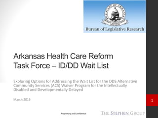 1
Proprietary and Confidential
Arkansas Health Care Reform
Task Force – ID/DD Wait List
Exploring Options for Addressing the Wait List for the DDS Alternative
Community Services (ACS) Waiver Program for the Intellectually
Disabled and Developmentally Delayed
March 2016
 