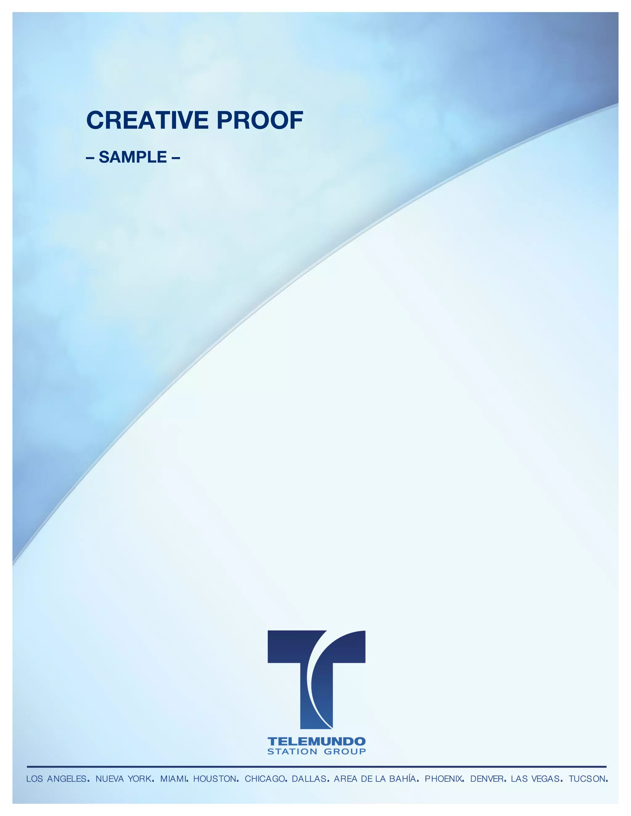 Telemundo Station Group
DIGITAL UNIT




          CREATIVE PROOF
          – SAMPLE –
 	
  




        LOS ANGELES • NUEVA YORK • MIAMI • HOUSTON • CHICAGO • DALLAS • AREA DE LA BAHÍA • PHOENIX • DENVER • LAS VEGAS • TUCSON
 